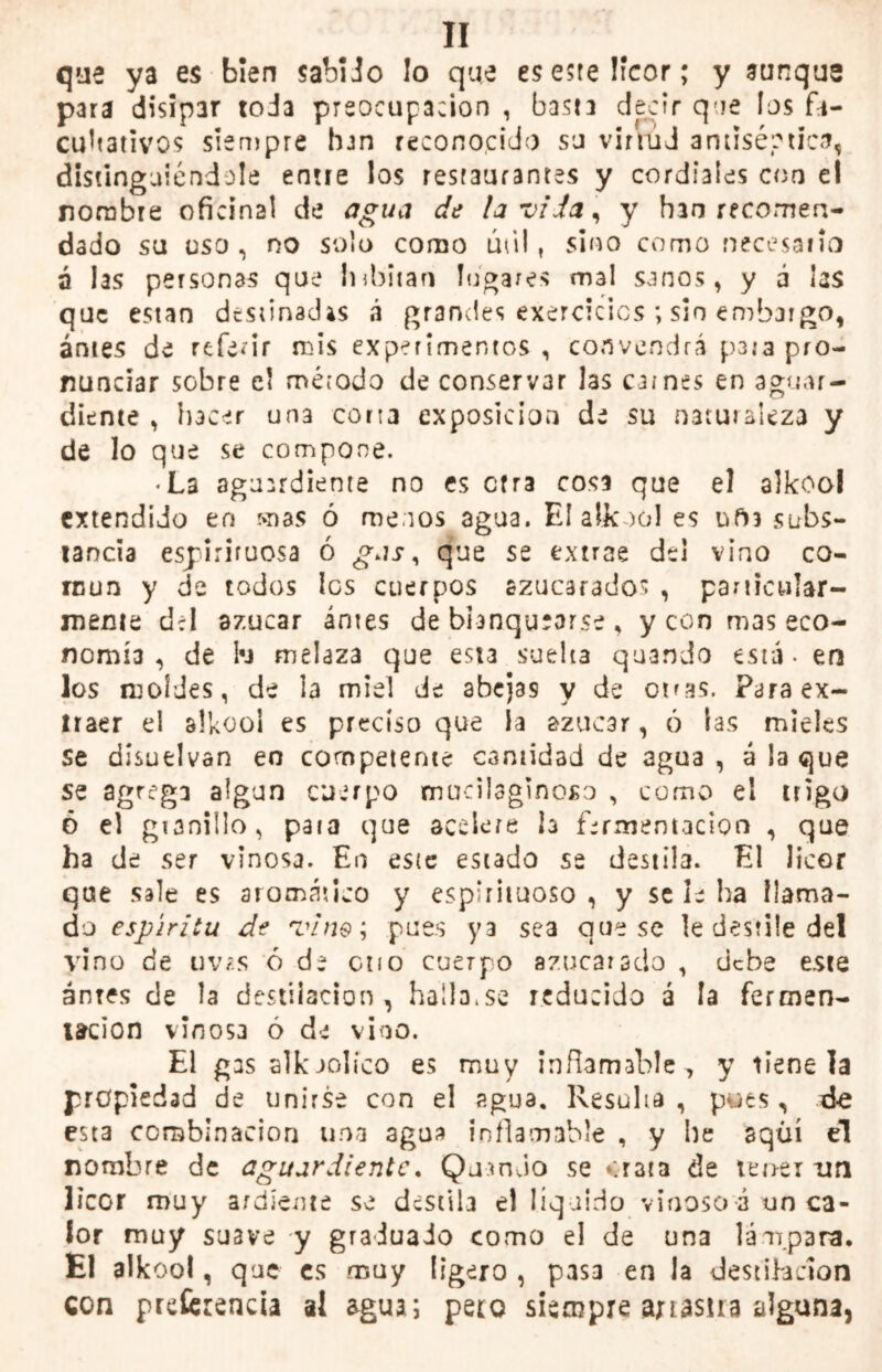 que ya es bien sabido lo que es este licor; y aunque para disipar toda preocupación , basta decir que los fa- cultativos siempre han reconocido su virtud antiséptica, distinguiéndole entre los restaurantes y cordiales con el nombre oficinal de agua de la vi Ja, y han recomen- dado su uso , no solo como útil, sino como necesario á las personas que iubitan logares mal sanos, y á las que están destinadas á grandes exercicics ; sin embargo, antes de referir mis experimentos , convendrá para pro- nunciar sobre el mérodo de conservar las carnes en aguar- diente , hacer un3 corta exposición de su naturaleza y de lo que se compone. <La aguardiente no es cfra cosa que el alkooi extendido en mas ó menos agua. El alkooi es ufh subs- tancia espirituosa ó gas ¡ que se extrae del vino co- mún y de todos los cuerpos azucarados , particular- mente d:l azúcar antes de blanquearse , y con mas eco- nomía , de ki melaza que est3 suelta quando está - en los moldes, de la miel de abejas y de ot^s. Para ex- traer el alkooi es preciso que la azúcar, ó las mieles se disuelvan eo competente cantidad de agua , á !a que se agrega algún cuerpo mucilaginoso , como el trigo ó el granillo, para que acelere h fermentación , que ha de ser vinosa. En este estado se destila. El licor que sale es aromático y espirituoso , y se le ha llama- do espíritu de Tin®; pues ya sea que se le destile del vino de tms ó de ctio cuerpo azucarado , debe este antes de la destilación , hallo.so reducido á la fermen- tación vinosa ó de vino. El gas alkaolíco es muy inflamable , y tiene la propiedad de unirse con el agua. Resulta, pues, de esta combinación una agua inflamable , y he aquí el nombre de aguardiente. QumJo se «rata de tener un licor muy ardiente se destila el liquido vinoso á un ca- lor muy suave y graduado como el de una lámpara. El alkooi, que es muy ligero , pasa en la destilación con preferencia ai agua; pero siempre anasua alguna,