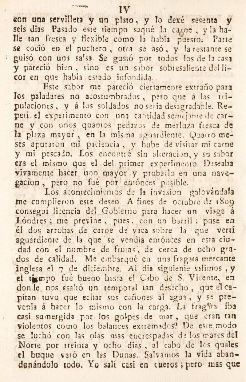 con una ssrvilleta y un pteto, y !o dexé sesenta y seis dias Pasado este tiempo saqué h carne , y la ha- lle tan fresca y flexible como ta habla puesto. Parre se coció en el puchero, otra se asó, y la restante se guisó con una salsa. Se gustó por todos los de la casa y pareció bien, sino es un sabor sobresaliente del li- cor en que había estado infundida. Este sabor me pareció ciertamente extraño para los paladares no acostumbrados , pero que a las tri- pulaciones, y á los soldados no seria desagradable. Re- petí el experimento con una cantidad semejarme de car- ne y con unos quantos pedazos de merluza fresca de la plaza mayor , en la misma aguardiente. Qjarro me- ses apuraron mi paciencia , y hube de visitar mi carne y mi pescado. .Los encontré sin alteración, y so sabor era el mismo que el del primer experimento. Deseaba vivamente hacer uno mayor y probarlo en una nave- gación , pero no fué por entonces posible. Los acontecimientos de la invasión galovándala me cumplieron este deseo Afines de octubre de 1809 conseguí licencia del Gobierno para hacer un viage á Londres; me previne, pues, con m barril ; puse en él dos arrobas de carne de vaca sobre la que vertí aguardiente de la que se vendía entonces en esta ciu- dad con el nombre de frutas, de cerca de ocho gra- dos de calidad. Me embarqué en un3 fragata mercante inglesa el 7 de diciembre. Al día siguienie salimos , y eí tj* cnpo fue bueno hasta el Cabo de S. Vicente, en donde nos ssahó un temporal tan desecho, que el ca- pitán tuvo que echar sus cañones al aguí , y se pre- venia á hacer lo mismo con la carga. La tragYra ib-a casi sumergida por los golpes de mar, que eran tan violentos como los balances extremados'? De este modo se luchó con hs olas mas encrespadas di los mares del Norte por treinta y ocho dias , a! cabo de los quales el buque varó en hs Dunas.. Salvamos la vida aban- donándolo todo. Yo salí casi en cueros; pero masque