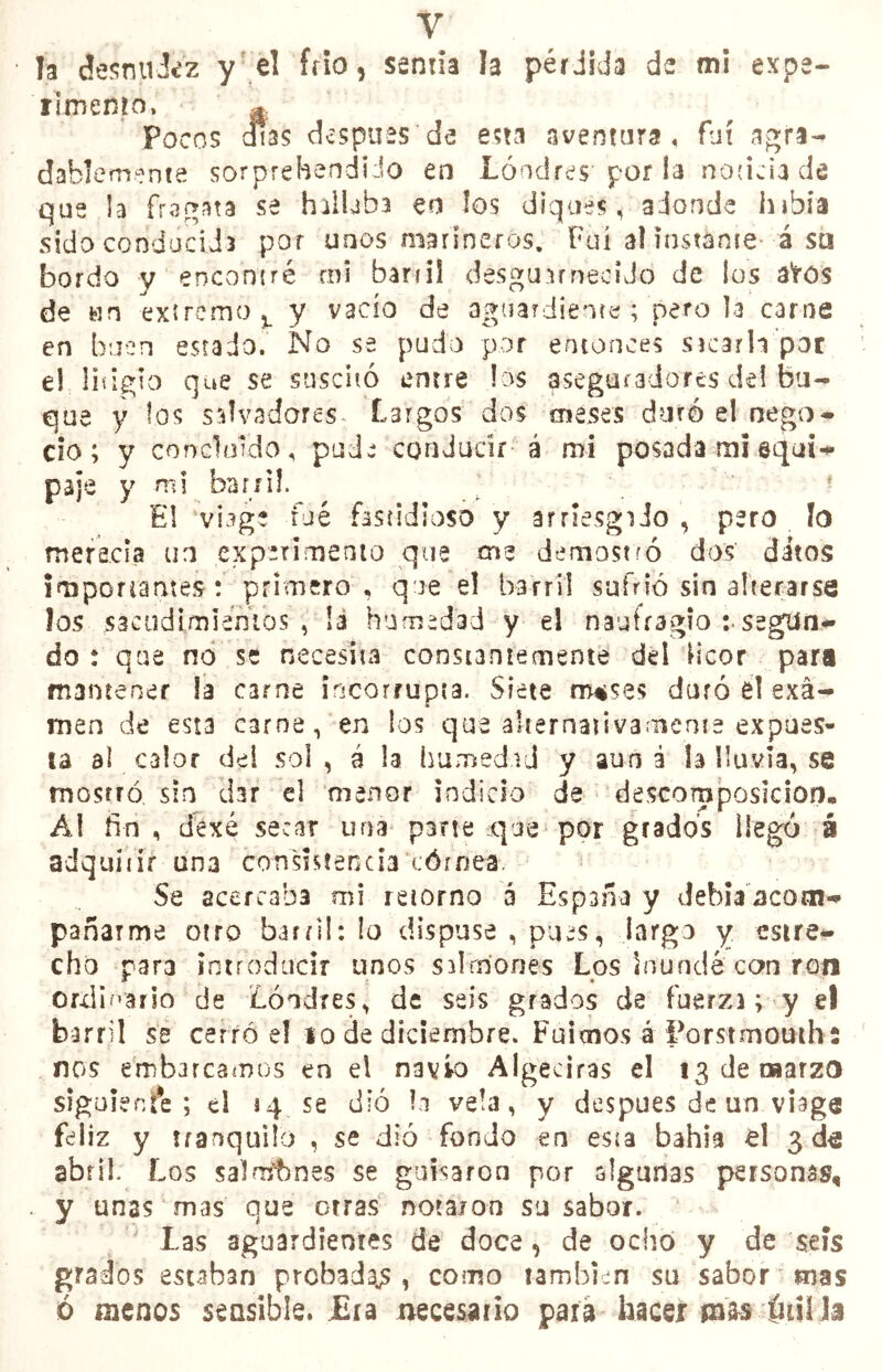 Y' . la desntiJíz y el frío, sentía la pérdida de mi expe- rimento, *. Po eos otas después de esta aventura, fui agra- dablemente sorprebendiJo en Londres por la noticia de que la fragata se hallaba en los diques, adonde hibia sido conducida por unos marineros. Fui al ínstame á sa bordo y encontré mi bañil desguarnecido de los ates de un extremo % y vacío de aguardiente ; pero la carne en buen estado. No se pudo por entonces sacarla por el litigio que se suscitó entre los aseguradores de! bu- que y !os salvadores Largos dos meses duró el nego- cio; y concluido, pude conducir á mi posada mi equi- paje y mi barril. ; ? El ‘vhge íué fastidioso y arriesgado , pero lo merecía un experimento que me demostró dos ditos importantes : primero, que el barril sufrió sin alterarse los sacudí,miemos , ¡a humedad y el naufragio i segun- do : que no se necesita constantemente dd licor para mantener la carne incorrupta. Siete m*se$ duró él exa- men de esta carne, en los que alternativamente expues- ta al C3lor dd sol , á la humedad y aun a la lluvia, se mosrró sin dar el menor indicio de descomposición, Ál fin , dexé secar una parte que por grados llegó á adquíiir una consistencia córnea. Se acercaba mi retorno a España y debía acom- pañarme otro barril: lo dispuse , pues, largo y estre- cho para introducir unos sdmones Los inundé con ron ordinario de Londres, de seis grados de fuerza; y el barril se cerró d 10 de diciembre. Fuimos á Eorstmouths nos embarcamos en el navio Algeciras el 13 de marzo siguiente ; d 14 se dio la vela, y después de un viage feliz y tranquilo , se dió fondo en esta bahía el 3 abril. Los sal aitones se guisaron por algunas personas, y unas mas que otras notaron su sabor. Las aguardientes de doce, de ochó y de seis grados estaban prebadajs, como también su sabor mas ó menos sensible. Era necesario para hace* mas lui! la