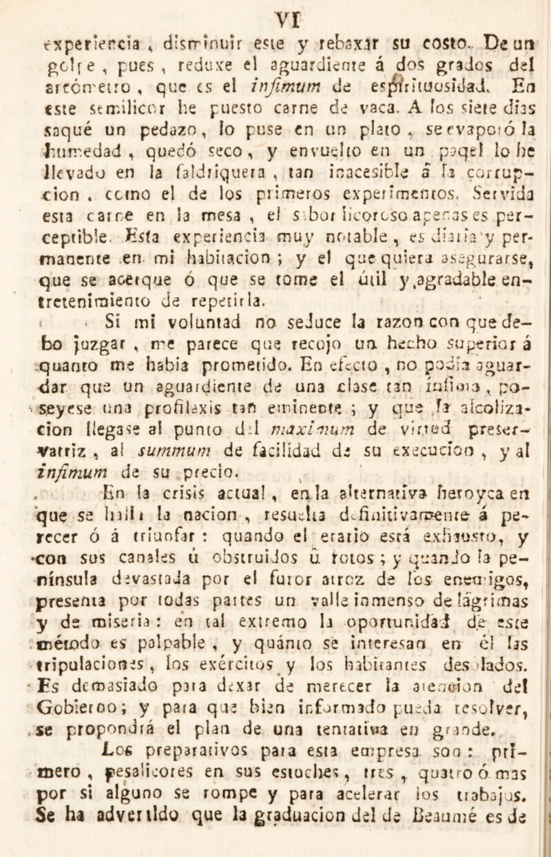 vr txperiercia , disrrintm este y rebasar su costo.. De un gclfe, pues, reduxe el aguardiente á dos grados del srrcrreiro , que es el infimum de esjftrittfosíiiadL En este stmilicor he puesto carne de vaca. A fos siete dias saqué un pedazo, lo puse en un plato, se evaporó Ja humedad, quedó seco, y envuelto en un paqel lo he llevado en la faldriquera , tan icacesifels á h corrup- ción . cctno el de los primeros experimentos. Servida esta catre en la mesa, el s.bor licoroso aperas es per- ceptible. Esta experiencia muy notable, es dianVy per- manente .en- mi habitación ; y el que quiera asegurarse, que se acerque ó que se tome el útil y .agradable en- tretenimiento de repetirla. • Si mi voluntad no seduce la razón con que de- bo juzgar , me parece que recojo un hecho superior á quanto me había prometido. En efecto , no podía aguar- dar que un aguardiente de una dase nn ínfimo , po- * seyrse tina profilaxis un eminente ; y que l* alcoliza- cion llegase al punto d:l máximum de vined preser- vatriz , al summum de facilidad de su execueioo , y al infimum de su precio. En la crisis actual, enla alternativa fteroyea en que se Inlli la nación , resucita definid varéente á pe- recer ó á triunfar : quando el erario esrá exhausto, y •con sus canales ú obstruidos ú rotos; y quando ía pe- nínsula devastada por el furor atroz de los enemigos, presenta por todas paites un valle inmenso de lágrimas y de miseria : en tal extremo la oportunidad de este .método es palpable , y quánto se interesan en él las tripulaciones , los exércitos y los habitantes des-lados. ' Es demasiado p3ta dexar de merecer la atención del Gobierno; y para que bien informado pueda resolver, .se propondrá el plan de una tentativa en grande, Lea preparativos pata esta empresa, son: pri- mero, fesaüoores en sus estuches, tres, quatroó. mas por si alguno se rompe y para acelerar ios tiabajus. Se ha advenido que la graduación del de Beaumé es de