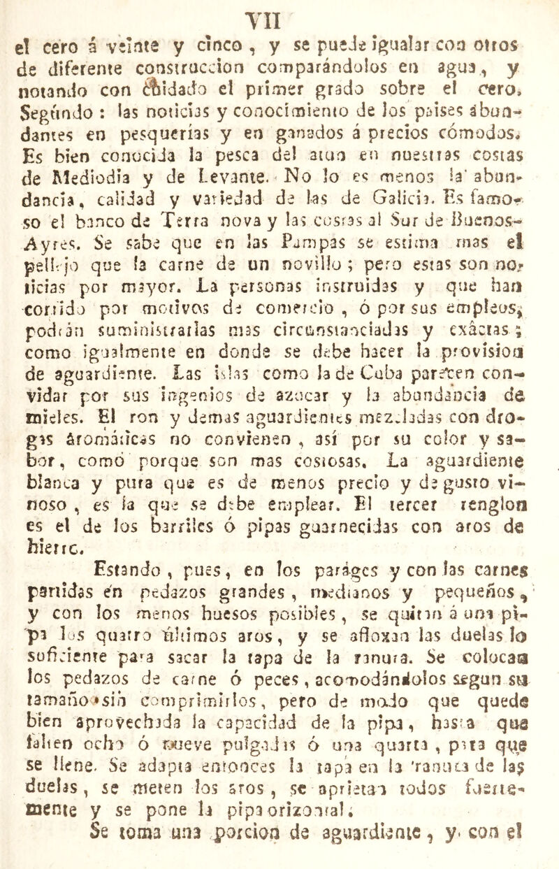 el cero á veíate y cinco, y se puede Igualar coa otros de diferente construcción comparándolos en agua, y notando con ¿tildado el primer grado sobre el cero» Segundo : las noticus y conocimiento de los paises abun- dantes en pesquerías y en ganados á precios cómodos» Es bien conocida la pesca del atún en nuestras costas de Mediodía y de Levante. ■ No lo es menos la'abun- dancia, calidad y variedad de las de Galicia. Es famo* so el banco de Terra nova y las costas ai Sur de Buenos- A y res. Se sabe que en las Pampas se estima mas el pellí'jo que la carne de un novillo ; pero estas son no* ticias por mayor. La personas instruidas y que han cor? ido por motivos de comercio, ó por sus empleos^ podrán suministrarlas mas circunstanciadas y exactas; como igualmente en donde se debe hacer la provisión de aguardiente. Las islas como la de Cuba paret-en con- vidar por sus ingenios de azúcar y te abundancia de mieles. El ron y Jemas aguardientes mezcladas con dro- gas áromátícas no convienen , así por su color y sa- bor, como porque son mas costosas. La aguardiente blanca y pura que es de menos precio y de gusto vi- noso , es te que se di be emplear. El tercer renglón es el de los barriles ó pipas guarnecidas con aros de hierre. Estando , pues, en los paráges y con las carnes partidas en pedazos grandes , róchanos y pequeños y con los menos huesos posibles, se quino á uní pi- pi los quarro plumos aros, y se afloxaa las duelas !o suficiente para sacar te tapa de la ranura. Se colocara los pedazos de carne ó peces, acomodándolos según sa tamaño *sib comprimirlos, pero de modo que quede bien aprovechada la capacidad de la pipa, hasra qus falten ocho ó raueve pulgadas ó una quarta , pata que se llene. Se adapta-entonces h tapa en te 'rarnua de Ia£ duelas, se meterá los aros, se aprietan iodos faene- taente y se pone te prpaorizonrate Se toma una porción de aguardiente 1 y. con el