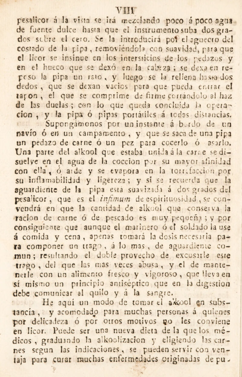 vnr pesalicor a la vísta se ira mezclando poco á poco agua de fuente dulce hasta que el instrumento suba dos gra- dos sobre ti cero. Se la introducirá pol el cguecto del costado de la pipa, removiéndola con suavidad, para que el licor se insinué en los intersticios de los pedazos y en el hueco que se dexó en la cabeza; se dexa en re- peso la pipa un rato, y luego se la rellena hasta dos dedos , que se dexan vacies para que pueda turrar e! tapón , el que se comprime de firme cortándolo al haz de las duelas ; con lo que queda concluida ia opera- ción , y la pipa ó pipas portátiles á tedas distancias. Supongámonos por un instante á b~r Jo de un navio ó en un campamento, y que se saca de una pipa un pedazo de carne ó un pez para cocerlo ó asarlo. Una parte de! alkool que estaba unida á la caree se di- suelve en el agua de la cocción por su mayor afinidad con ella t ó arde y se evapora en la torrefacción por su inflamabilidad y ligereza ; y si se recuerda que la aguardiente de la pipa esta suavizada á dos grados dd pvsaucor , que es el infimum de espitituosidaJ , se con- vendrá en que la cantidad de alkool que conserva ia ración de carne ó de pescado es muy pequeña ; y por consiguiente que aunque el marinero ó el soldado la use á comida y cena, apenas tomará la dosis necesaria pa- ra componer un trago , á lo m3s , de aguardiente co- mún ; resultando el doble provecho de excusarle este trago , del que las mas veces abusa , y el de mante- nerle con un alimento fresco y vigoroso, que lleva en sí mismo un principio antiséptico que en I3 digestión debe comunicar al quilo y á la sangre. He aquí un modo de tomar ti alkool £n subs- tancia , y acomodado para muchas personas á quienes por delicadeza ó por otros motivos 50 Ies conviene en licor. Puede ser una nueva dieta déla que los mé- dicos , graduando la alkoolizacion y eligiendo las car- nes según las indicaciones, se pueden servir coa ven- taja para curar muchas enfermedades originadas depu-