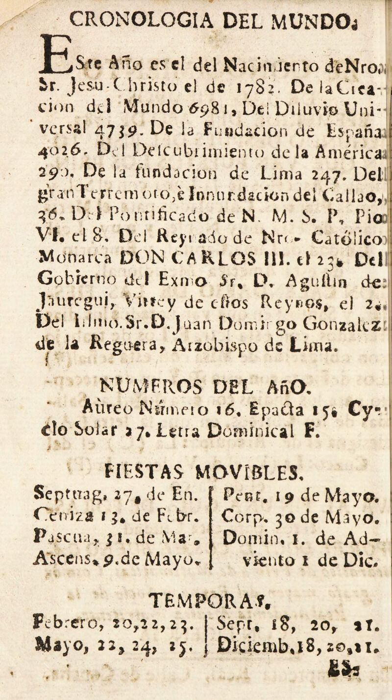 CRONOLOGIA DEL MUNDO4 j£&te Año es el del Nacin,lento deNroSi ir. Jesu C hristo el de 1782. DelaCiea-: cion d¿I Mundo ^981, Dei Diluvio Uni'j versal 47 Jia Fundación de España^ 4026, Del Delcubiiniientc) déla Américaa I9:), De la hindacion de Lima 247, Dell ¿ranTerrcm oro,e ínnurdacion del Callao,v 46. D:-i Ponnficado de N. M. S. P, Pioo' V‘f« el 8, Del Rcj'i ado de Nro* Católico Mdnarca DON CAELOS 11!. c! 23^ Del: Gobierno dcl Exmo 3'f* Agiiífin de;| jnuregui, Virrey de efros Rcyrios, el 2é*\ Del lilmo.Sr.D.J uan Domirgo GonzakZí dfc la Regiífira, Arzobispo de Lima. NUMEROS DEL AñO, Aureo Nsrmeto i6, Epacta lyi Cy*;' ílo Solar a 7* Letra Dominical F. jí FIESTAS MOVIBLES, Septuag, 27^ de En. Ceniza 1 % de Fl br. Pascua,; 11. de Ma-, Ascens%p«de Mayo,. Peot, 19 de Mayo. Corp. 30 de Mayo. , Domin, I. de Ad^ viento I de Dic. TEMPORA?» Febrero, 20,22,23. I Sepr, 18, 20, tí. Mayo, 2:^24, }j. I Dkkmb.iS,ze,ti. &h '