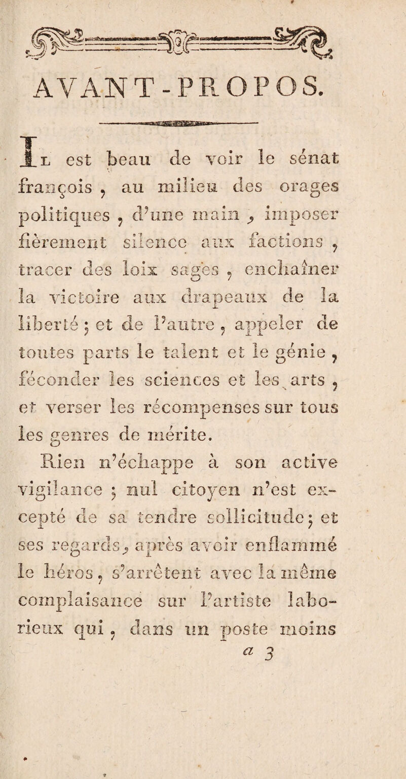 A Y AN T - P R O P O S. t, est beau de voir le sénat franc ois ? au milieu des orages politiques 5 d’une main ^ imposer fièrement silence aux factions , tracer des lois sages ? enchaîner la victoire aux drapeaux de la rté ; et cie r autre ? appeler de tontes parts le talent et le génie 7 féconder les sciences et les. arts ? et verser les récompenses sur tous les genres de mérite. Rien n’échappe à son active JL JL vigilance ; citoyen n’est ex» îcitudcj et cepté de sa tendre ses regards^ après avoir enflammé le héros ? s’arrêtent avec là même complaisance sur l’artiste labo» rieux qui . dans un poste moins Æ 3