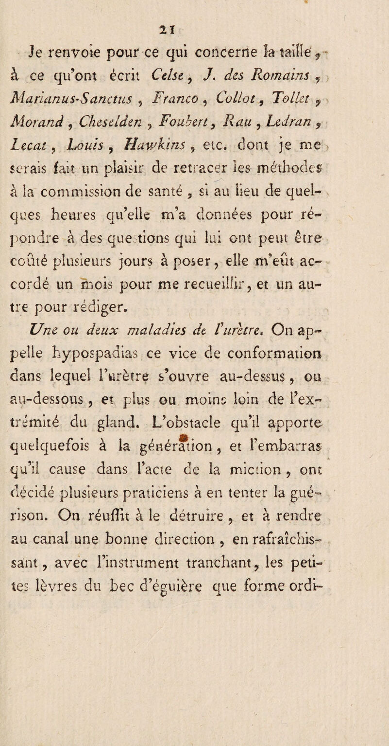 Je renvoie pour ce qui concerne la taille 9 à ce qu’ont écrit Cdse, J, des Romains , Marianus-S anctus 5 Franco , Collot, Toile! f Morand , Chesdden , Foubcrt 9 R au , Ledran 5 Zeozr, uis , Hawkins 9 etc. dont je me serais fait un plaisir de retracer les méthodes à la commission de santé , si au lieu de quel¬ ques heures qu’elle m’a données pour ré¬ pondre à des quê tions qui lui ont peut être coûté plusieurs jours à poser, elle m’eût ac¬ cordé un mois pour me recueillir, et un au¬ tre pour rédiger. Une ou deux maladies de furètre, On ap¬ pelle hypospaaias ce vice de conformation dans lequel hurètre s’ouvre au-dessus, ou au-dessous, et plus ou moins loin de l’ex¬ trémité du gland. L’obstacle qu’il apporte quelquefois à la génération , et l’embarras qu’il cause dans l’acte de la miction , ont décidé plusieurs praticiens à en tenter la gué¬ rison. On réufîit à le détruire , et à rendre au canal une bonne direction , en rafraîchis¬ sant, avec l’instrument tranchant, les peti¬ tes lèvres du bec d’éguière que forme ordh*