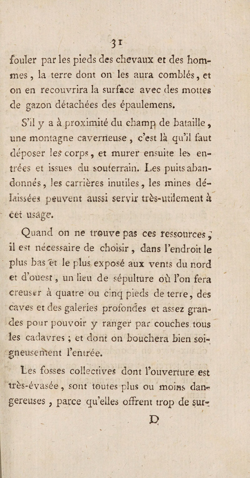 31 fouler par les pieds des chevaux et des hom¬ mes , la terre dont on les aura comblés, et on en recouvrira la surface avec des moues de gazon détachées des épauîemens. S'il y a à proximité du champ de bataille 9 une montagne caverneuse , c’est là qu’il faut déposer le£ corps, et murer ensuite les en¬ trées et issues du souterrain. Les puits aban¬ donnés, les carrières inutiles, les mines dé¬ laissées peuvent aussi servir très-utilement à cet usage. Quand on ne trouve pas ces ressources ; il est nécessaire de choisir , dans l’endroit le plus bas et le plus exposé aux vents du nord et d’ouest, un lieu de sépulture où l’on fera creuser à quatre ou cinq pieds de terre, des caves et des galeries profondes et assez gran¬ des pour pouvoir y ranger par couches tous les cadavres ; et dont on bouchera bien soi¬ gneusement l’entrée. Les fosses collectives dont l’ouverture est très-évasée, sont toutes plus ou moins dan¬ gereuses ? parce qu’elles offrent trop de sur- E>