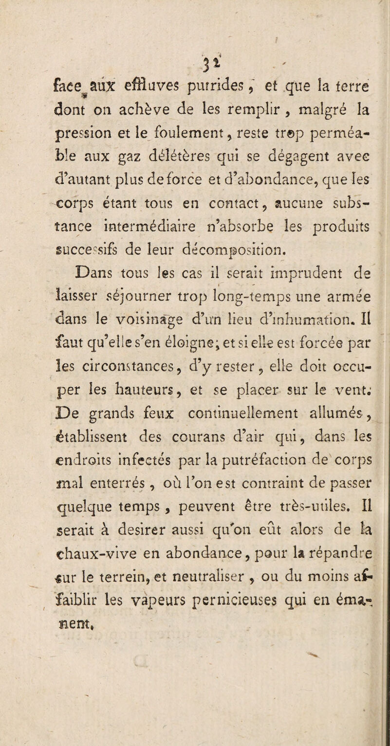 faee^âüx effluves pur rideseî que la ferre dont on achève de les remplir , malgré la pression et le feulement , reste tr©p perméa¬ ble aux gaz délétères qui se dégagent avec d’autant plus de force et d’abondance, que les corps étant tous en contact, aucune subs¬ tance intermédiaire n’absorbe les produits guccecsifs de leur décomposition. Dans tous les cas il serait imprudent de laisser séjourner trop long-temps une armée dans le voisinage d’un lieu d’inhumation. Il faut qu’elle s’en éloigne; et si elle est forcée par les circonstances, d’y rester, elle doit occu¬ per les hauteurs, et se placer sur le vent; De grands feux continuellement allumés , établissent des courans d’air qui, dans les endroits infectés par la putréfaction de corps mal enterrés, où Ton est contraint de passer quelque temps, peuvent être très-utiles. Il serait à desirer aussi qu'on eût alors de la chaux-vive en abondance, pour la répandre sur le terrein, et neutraliser , ou du moins af¬ faiblir les vapeurs pernicieuses qui en éma¬ nent,