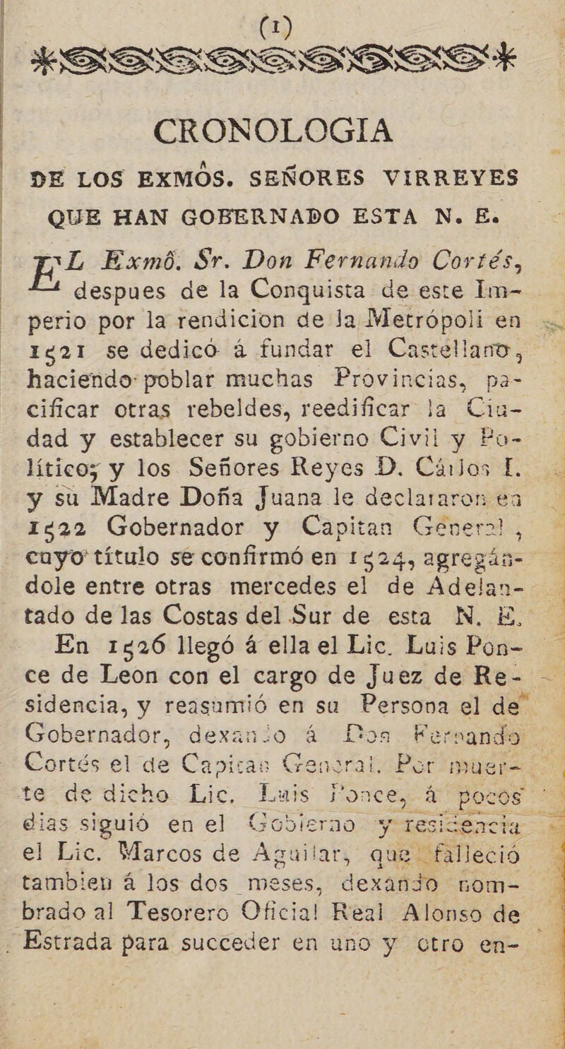 | € | | RSS Sooseasais:S* CRONOLOGIA DE LOS EXMOS. SEÑORES VIRREYES QUE HAN GOBERNADO ESTA N. E. EL Exmó. Sr. Don Fernando Cortés, despues de la Conquista de este Im- perio por la rendicion de la Metrópoli en .. 1821 se dedicó á fundar el Castellano, haciendo: poblar muchas Provincias, pa- cificar otras rebeldes, reedificar la Ciu- dad y establecer su gobierno Civil y Po- lítico;z y los Señores Reyes D. Cáros E. y su Madre Doña Juana le declararon en 1422 Gobernador y Capitan Genera!, cuyo título se confirmó en 1324, agregán= dole entre otras mercedes el de Adelan- tado de las Costas del Sur de esta N. E, En 1526 llegó á ella el Lic. Luis Pon- ce de Leon con el cargo de juez de Re- sidencia, y reasuamió en su Persona el de” Gobernador, dexanio á Los Fernando Cortés el de Cavitas Genoral. Bat Múuer= 0, te de dicho Lic. Luis Ponce, á pocos ' dias siguió en el Gobierno y residencia el Lic. Marcos de Aguilar, que falleció tambien á los dos meses, dexan3o nom= -brado al Tesorero Oficial Real Alonso de Estrada para succeder en uno y Gtro en-