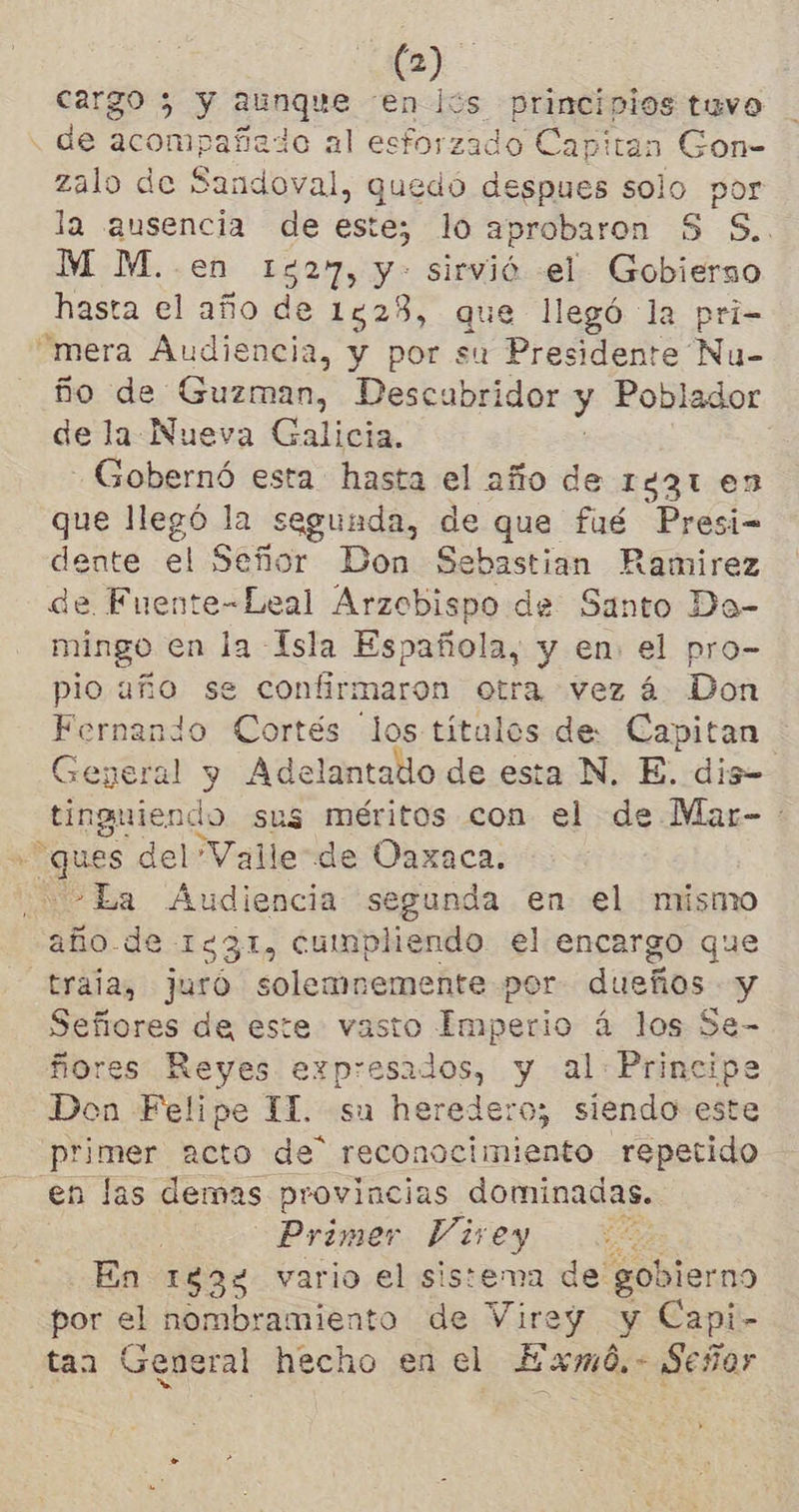 cargo 5 y aunque có principios tuvo de oa ido al esforzado Capitan Gon- zalo de Sandoval, quedó despues solo por la ausencia de este; lo aprobaron S S.. M M.. en 15297, y» sirvió el Gobierso hasta el año de 1528, que llegó la pri- “mera Audiencia, y por su Presidente Nu- ño de Guzman, Descubridor y Poblador de la Nueva Galicia. -Gobernó esta hasta el año de 1931 en que llegó la segunda, de que fué Presi- dente el Señor Don Sebastian Ramirez de Fuente-Leal Arzobispo de Santo Da- mingo en la Isla Española, y en el pro- pio año se confirmaron otra vez á Don Fernando Cortés los títulos de Capitan General y Adelantado de esta N. E. dis= tinguiendo sus méritos con el de Mar- + ques del Valle de Oaxaca. -La Audiencia segunda en el mismo año-de 1331, cumpliendo el encargo que traia, juró solemnemente por dueños y Señores de este vasto Imperio á los Se- ñores Reyes expresados, y al: Principe Don Felipe 1. su heredero; siendo este primer acto de” reconocimiento repetido en las demas provincias dominadas. : Primer Vivey A En 193% vario el sistema de; gob vierno por el nombramiento de Virey y Capi- taa General hecho en el Exmó.- Señor