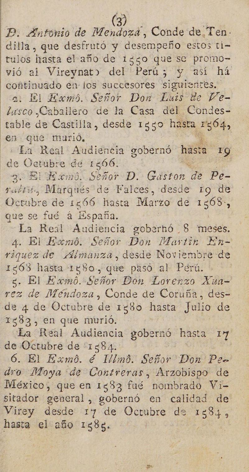 ERA P. Antonio de Mendozá, Conde de Ten- dilla, que desfrutó y desempeño estos ti- tulos hasta elaño de 1250 que se promo- vió al Vireynat> del Perú; y así há cofitinuado en- los succesores siguientes. a: El Exmo. Señor Don Luis de Pe- lusco Caballero de la Casa del .Condes- table de Castil la, desde 1330 hasta 239, en que murió, : «La Real Audiencia gobernó hasta 140) de sto de 1566. 3- ELE m0. si Gor D. Gaston de Pe- Pp. , Marqués d de Falces, «desde 19 Ue cua d% e de 1566 hasta Marzo de el que se fué a España. | La Real Audiencia goberhó 8 meses. 4. El Eomó. Señor Don Martin En- riquez de Almanza, desde Noviembre de 1263 hasta 1880-, que pasó al Perú. g. El Exmó. Señor Don Lorenzo Xua- rez de Mendoza, Conde de Coruña, des- 1583, en que murió. La Real Audiencia gobernó hasta 107 de Octubre de : 1584. 6. El Exmó. é lllmó. Señor Don Peo dro Moya de Contreras, Arzobispo de México, que en 1583 fué nombrado Vi- sitador general , gobernó en calidad de Virey desde 17 de Octubre de 1384, hasta el año 1588. | E