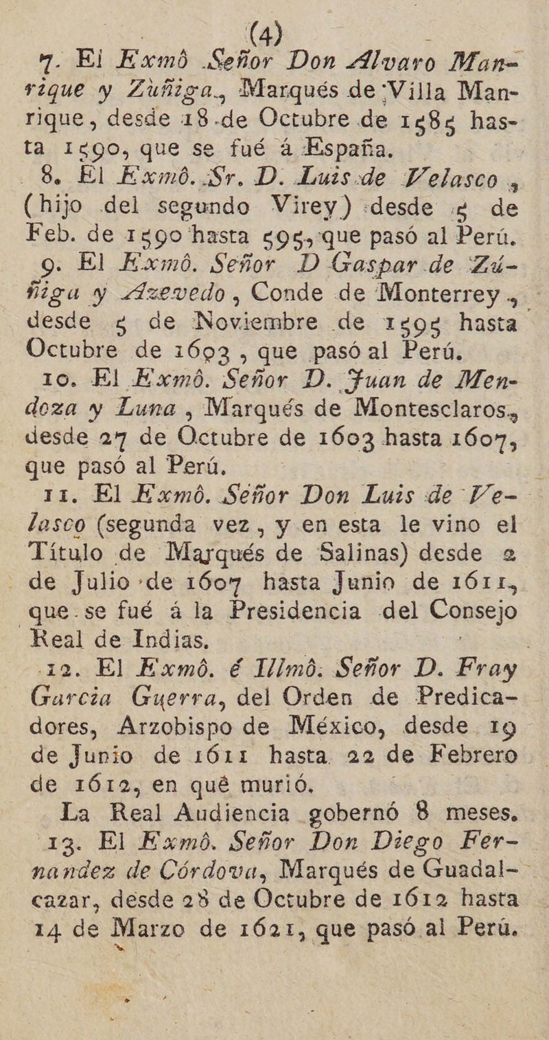 7. El Exmó Señor Don Alvaro Man= rique y Zuñiga., Marqués de Villa Man- rique, desde 18.de Octubre de 1583 has- ta Iggo, que se fué á España. 8. El Exmó..Sr. D. Luis:de Velasco , (hijo del segundo Virey) «desde 2 de Feb. de 1590 hasta g95,que pasó al Perú. 9. El Exmó. Señor D Gaspar de Zú- figa y Azevedo, Conde de Monterrey ., desde 3 de ¡Noviembre de 1598 hasta Octubre de 1693 , que pasó al Perú, 10. El Exmó. Señor D. Fuan de Men- doza y Luna , Marqués de Montesclaros,, desde 27 de Octubre de 1603 hasta 1607, que pasó al Perú, 11. El Exmó. Señor Don Luis de Ve- lasco (segunda vez, y en esta le vino el Título de Mayqués de Salinas) desde 2 de Julio de 1607 hasta Junio de 1611, que.se fué á la Presidencia del Consejo .eS de Indias. . El Exmó. € Himó. Señor D. Fray o Guerra, del Orden de Predica- dores, Arzobispo de México, desde. 19 de Junio de 1611 hasta. 22 de Febrero de 1612, en qué murió. _La Real Audiencia gobernó 8 meses, 13. El Exmó. Señor Don Diego Fer- nandez de Córdova, Marqués de “Guadal-= cazar, desde 28 de Octubre de 1612 hasta 14 de Marzo de 1621, que pasó al Perú,