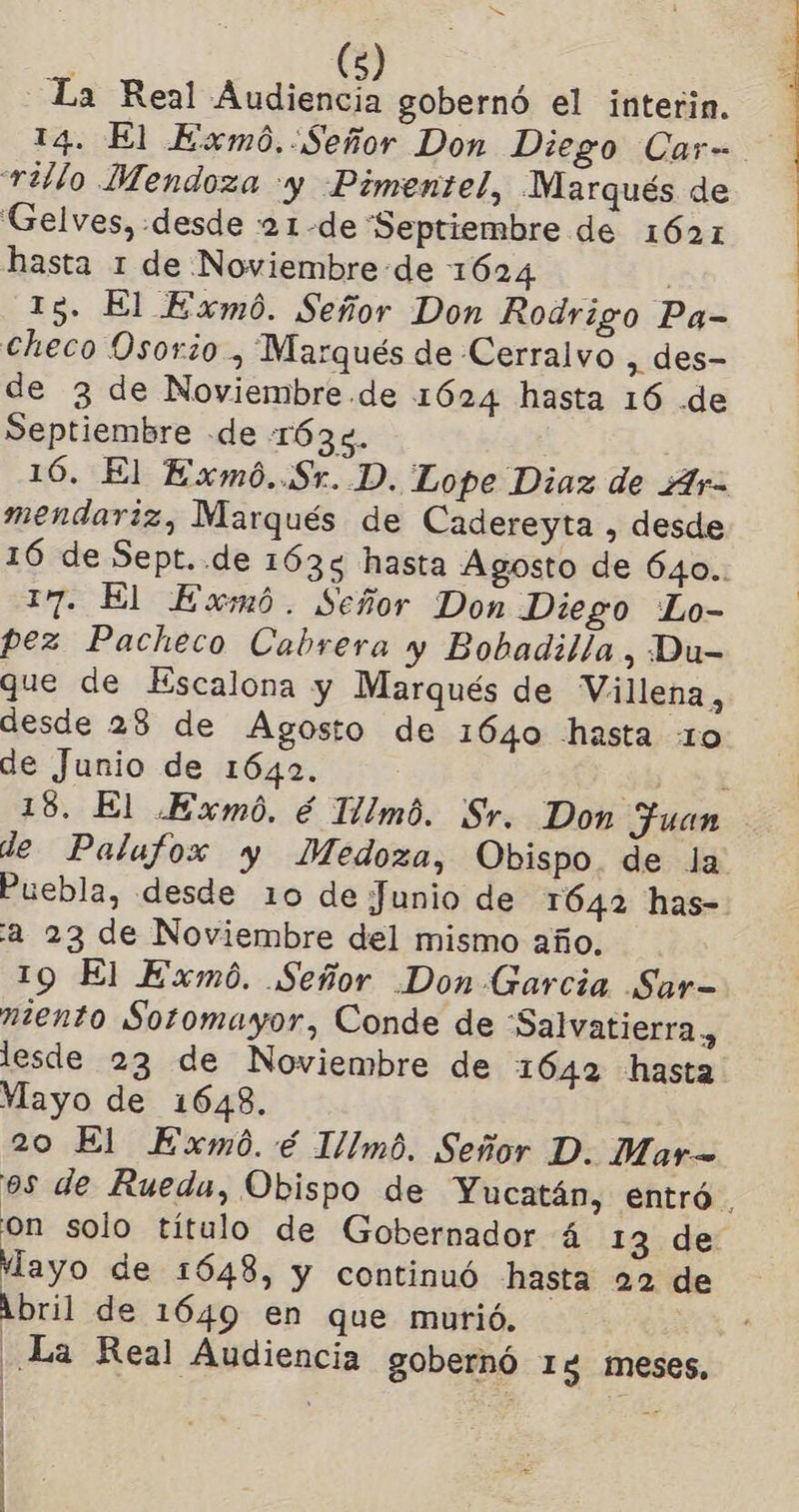 SS ' (5) La Real Audiencia gobernó el interin. rillo Mendoza y Pimentel, WNarqués de Gelves, «desde :21-de Septiembre de 1621 hasta 1 de Noviembre -de 1624 15. El Exmó. Señor Don Rodrigo Pa- checo Osorio , Marqués de Cerralvo , des- de 3 de Noviembre .de 1624 hasta 16 .de Septiembre de 1634. 16. El Exmó..Sr. D. Lope Diaz de Ar- mendariz, Marqués de Cadereyta , desde 17. El Exmó. Señor Don Diego “Lo- pez Pacheco Cabrera y Bobadilla, Du- que de Escalona y Marqués de Villena, desde 28 de Agosto de 1640 hasta 10 de Junio de 1642. Puebla, desde 10 de Junio de 1642 has- “2 23 de Noviembre del mismo año. 19 El Exmó. Señor .Don Garcia Sar- miento Sotomayor, Conde de “Salvatierra, lesde 23 de Noviembre de 1642 hasta Yayo de 1648. 20 El Exmó. é Illmó. Señor D. Mar= Mayo de 1648, y continuó hasta 22 de Abril de 1649 en que murió. La Real Audiencia gobernó Ig meses, ; .