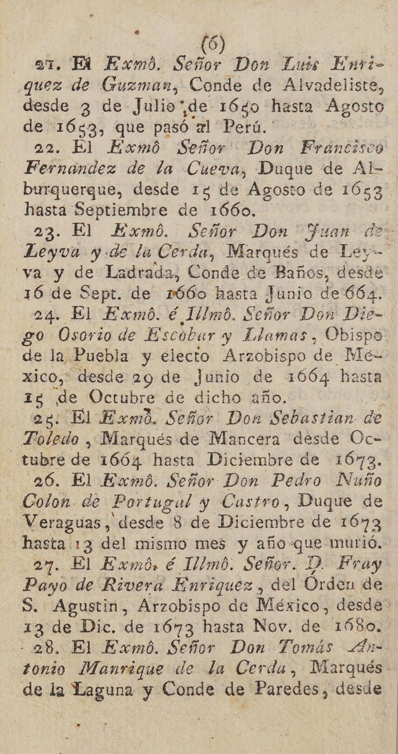 ar. Hi Exmo. o Don Luis Enti- quez de Guzman, Conde de Alvadeliste, desde 3 de Julio”de 16%0 hasta Agosto Na 1083 que pasó xl Perú. ' . El Exmó Señor Don Francisco Fofnondes de la cian Duque de Al- burquergue, desde 13 de Ágosto de 1653 MS Septiembre de 1660. “ya y de Ladrada, Conde de Baños, desde 16 de Sept. de 1660 hasta Junio de'664. 24. El Exmó. € Illmó. Señor Don Die- de la Puebla y electo Arzobispo de Mé- xico, desde 29 de Junio de 166% hasta 12 de Octubre de dicho año. Toledo , Marqués de Mancera desde Oc- _tubre de 1664 hasta Diciembre de 1673. 26. El Exmó. Señor Don Pedro Nuño Colon. de Portugal y Castro, Duque de Veraguas, desde 8 de Diciembre de 1673 hasta 13 del mismo mes y año-que murió. 27. El Exmós. é Illmó. Señor. Y. Fray Payo de Rivera Enriquez, del Órden de S. Agustin, Arzobispo de México. desde 13 de Dic. de 1673 hasta Nov. de 1680. - 28. El Exmó. Señor Don Tomás <4hn- - de la Laguna y Conde de Paredes, desde