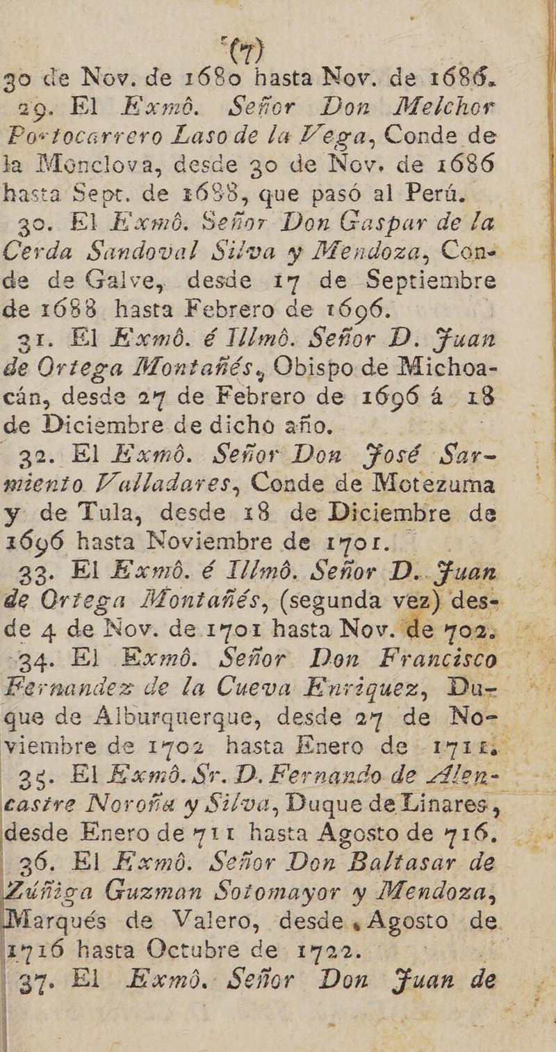 F 3o de Nov. de ECO Desa Nov. de 1686.. 29. El Exmó. Señor Don Melchor Portocarrero Lasode la Vega, Conde de la Monclova, desde 30 de Nov, de 1686 hasta Sept. de 1688, que pasó al Perú. 30. El Exmó. Señor Don G aspar de la Cerda Sandoval Silva y Mendoza, Con. de de Galve, desde 17 de Septiembre de 1688 hasta Febrero de 1696. 31. El Exmó. é 1llmó. Señor D. Juan de Ortega Montañés, Obispo de Michoa- cán, desde 27 de Febrero de 1696 á 13 de Diciembre de dicho año. 32. El Exmó. Señor Don Fosé Sar- miento Valladares, Conde de Motezuma y de Tula, desde 18 de Diciembre de 1646 hasta Noviembre de 1701. 33- El Exmó. é Illmó. Señor D.. Fuan de Oriega Montañés, (segunda vez) des= 4  34. El Exmó. Señor Don Francisco Fernandez de la Cueva Enríquez, Du- que de Alburquerque, desde 27 de No= viembre de 1702 hasta Enero de -171L desde Enero de 711 hasta Agosto de 716. 36. El Exmó. Señor Don “Baltasar de úñica Guzman Sotomayor y Mendoza, 111716 hasta Octubre de: 1722. - Li