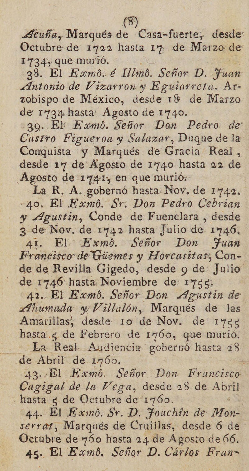 Acuña, Marqués P. Casa-fuerte, desde Octubre de: 1722 hasta 17 de Marzo de 1734) que murió. 39. El Exmó. é 11mo. Señor D. Fin «4Intonio de Vizarron y Eguiarreta, Ar- zobispo de México, desde 19 de Marzo. de 1734 hasta: Agosto de 1740. 39. El Exmó. Señor Don Pedro de: Castro Figueroa y Salazar, Duque de la: Conquista y Marqués de Gracia Real, desde 17 de Agosto de 1740 hasta 22 de Agosto de 174, en que murió: La R. A. gobernó hasta: Nov. de 142, «q0. El Exmó. Sr. Don Pedro Cebrian y Agustin, Conde de Fuenclara , desde 3 de Nov. de 1742 hasta Julio de. 1746, 41. El Exmó. Señor Don Fuan Francisco de Guemes y Horcasitas;, Con- de de Revilla Gigedo, desde y de: Julio de 1746: hasta Noviembre de: 1744, 42. El Exmó. Señor Don Agustin de Ahumada y Villalón, Marqués de las Amarillas, desde 10 de Nov. de 1%83 hasta .5 de Febrero de 1765, que murió. - La Real Audiencia gobernó hasta 28 de Abril de 1760. 3 43./El Exmó. Señor Don Francisco Cagigal de la Vega, desde 28 de Abril - hasta 4 de Octubre de 17060. | 44. El Exwmó. Sr. D. Foachin de Mon serrat, Marqués de Cruiilas, desde 6 de Octubre de 760 hasta 24 de Agosto de 66. 45. El Exmó. Señor D. Cárlos Fran-