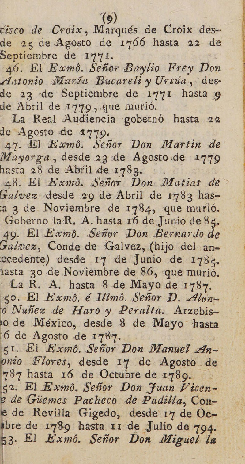 esco de «Croix, Marqués de Croix «des- de 2% de Agosto de 1766 hasta 22 de Septiembre de 1771. 46. El Exmó. Señor Baylio Frey Don z1ntonio María Bucareli y Ursúa, des- de 23 «de Septiembre de 1771 hasta 9 de Abril de 1779,.que murió. - La Real Audiencia gobernó hasta 22 de Agosto «de 1779. 47. El Exmó. Señor Don Martin de Mayorga , desde 23:«de Agosto:de 1779 hasta 28 de Abril de 1783. : . 48. El Exmó. ¡Señor Don Matias de - Galvez «desde 29 de Abril de 1783 has- 2 3 de Noviembre de 1784, que murió. Goberno laR. A. hasta 16 de Junio de 83, 49: El Exmó. Señor Don Bernardo de Galvez, Conde de Galvez, (hijo del an= ecedente) desde 17 de Junio de 1785. lasta 3o de Noviembre de 86, que murió. La R. A. hasta 8 de Mayo de 1787. 30. El Exmó. é 1/1mó. Señor D. .Alon- 0 Nuñez de Haro y Peralta. Arzobis- o de México, desde Y de Mayo hasta E se Agosto de 1787. - El Exmb. Señor Don Manuel An- z Flores, desde 17 de Agosto de 787 hasta 16 de Octubre de 1789. 52. El Exmó. Señor Don Juan Vicen- e de Gúemes Pacheco de Padilla, Con- e de Revilla Gigedo, desde 17 de Oc- ibre de 1789 hasta 11 de Julio de 794. ES El Exm0. Señor Don Miguel la l