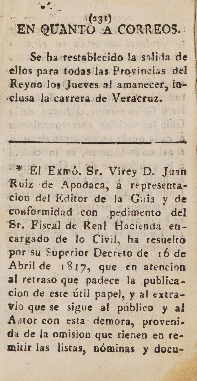 A Do (231) EN QUANTO, ¿A CORREOS. Se ha restablecido la salida de «ellos para todas las Provincias del Reyno los Jueves al amanecer, ¡a- selusa la:carrera de Veracruz.  -* El Exmó. Sr. vite; D. Juan Ruiz de Apodaca, á representa- cion del Editor de la Guia y de conformidad con pedimento del Sr. Fiscal de Real Hacienda en- cargado de lo Civil, ha resuelto por su £uperior Decreto de 16 de Abril de 1817, que en atencion al retraso que padece la publica- cion de este útil papel, y al extra- vío que se sigue al público y al Autor con esta demora, proveni- da de la omision que tienen en re-  