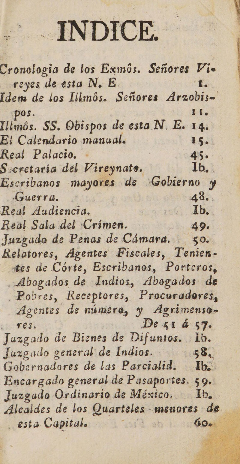 P. -INDICE:- Cronologia de los Exmús. Señores Vie reyes de esta N. E. Lo | Idem de los Lilmós. Señores Arzobise pos. ll. llimós. SS. Obispos de esta N. E. 14. E! Calendario manual. 1S. Real Palacio. - 45. S:cretaría del Vireynato. lb, Escribanos mayores de Gobierno y Guerra. . | 48.. Real Audiencia. Ib. Beal Sala del Crimen. 49. Juzgado de Penas de Cámara. 50. Relatores, Agentes Fiscales, Tenien- stes de Córte, Escribanos, Porteros, Abogados de Indios, Abogados de Pobres, Receptores, Procuradores, Agentes de número, y Agrimenso- Lo TOS. De 51 á 57. Juzgado de Bienes de Difuntos. 1b. Juzgado general de Indios. 58. Gobernadores de las Parcialid. Ib; Encargado general de Pasaportes. 59. Juzgado Ordinario de México. Ib, Alcaldes de los Quarteles menores de esta Capital. 107.9 60. 