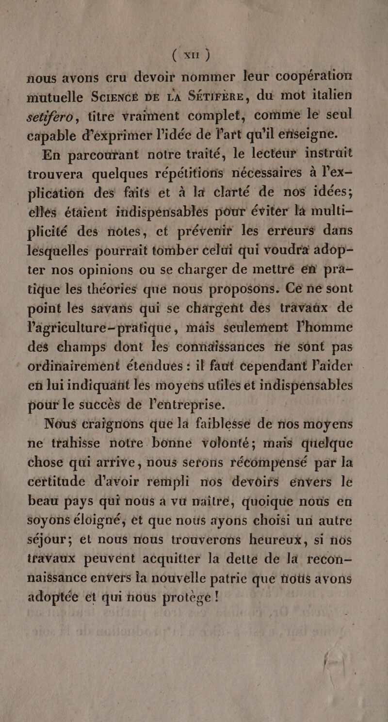 ( xu ) fous avons cru devoir nommer leur coopération mutuelle Screncé be LA SÉTIFÈRE, du mot italien setifero, titre vraiment complet, comme le seul capable d’éxprimer l’idée de lart qu'il enseigne. En parcourant notre traité, le léctéur instruit trouvera quelques répétitions nécessaires à l'ex- plication des faits et à là clarté de nos idées; ellés étâient indispénsablés pôur éviter là multi- plicité des notes, et prévenir les erreurs dans lesquelles pourrait tomber celui qui voudra adop- ter nos opinions ou se charger de mettré En pra- tique les théories que nous proposons. Cè ne sont point les savans qui se chargent des trävañx de l'agriculture-pratique, mais seulement Phomme dés champs dont les connaissances rie sont pas ‘ ordinairement étendués : il faut cependant Paiïder eh lui ini quant les moyens utiles et indispensables pour le succès de l’entreprise. Nous craïgnons que la faiblesse de nos moyens ne trahisse notre bonne volonté; mais quelque chose qui arrive, nous serons récompénsé par la certitude d’avoir rempli nos devoirs envers le beau pays qui noûs à vu naîlré, quoique nous en soyons éloigné, èt que noûs ayons choisi un autre séjour; et nous nous trouverons heureux, si nôs travaux peuvent acquitter la dette de la recon- naissance envers la nouvelle patrie que notis avons adoptée et qui nous protegé !