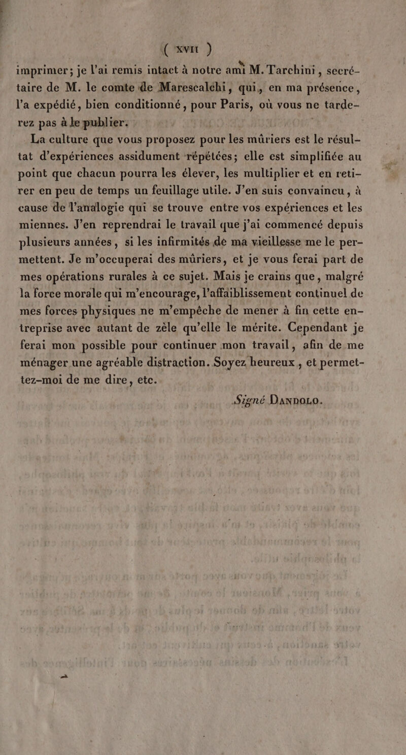 ('xvit ) imprimer; je l'ai remis intact à notre ami M. Tarchini , secré- taire de M. le comte de Marescalchi, qui, en ma présence, l’a expédié, bien conditionné, pour Paris, où vous ne tarde- rez pas à Je publier. La culture que vous proposez pour les müriers est le résul- tat d'expériences assidument répétées; elle est simplifiée au point que chacun pourra les élever, les multiplier et en reti- rer en peu de temps un feuillage utile. J’en suis convaincu, à cause de l’analoyie qui se trouve entre vos expériences et les miennes. J’en reprendrai le travail que j’ai commencé depuis plusieurs années, si les infirmités de ma vieillesse me le per- mettent. Je m’occuperai des müriers, et je vous ferai part de mes opérations rurales à ce sujet. Mais ie crains que, malgré la force morale qui m’encourage, l’affaiblissement continuel de mes forces physiques ne m’empêche de mener à fin cette en- treprise avec autant de zèle qu’elle le mérite. Cependant je ferai mon possible pour continuer mon travail, afin de me ménager une agréable distraction. Soyez heureux , et permet- tez-moi de me dire, etc. Signé DannoLo.