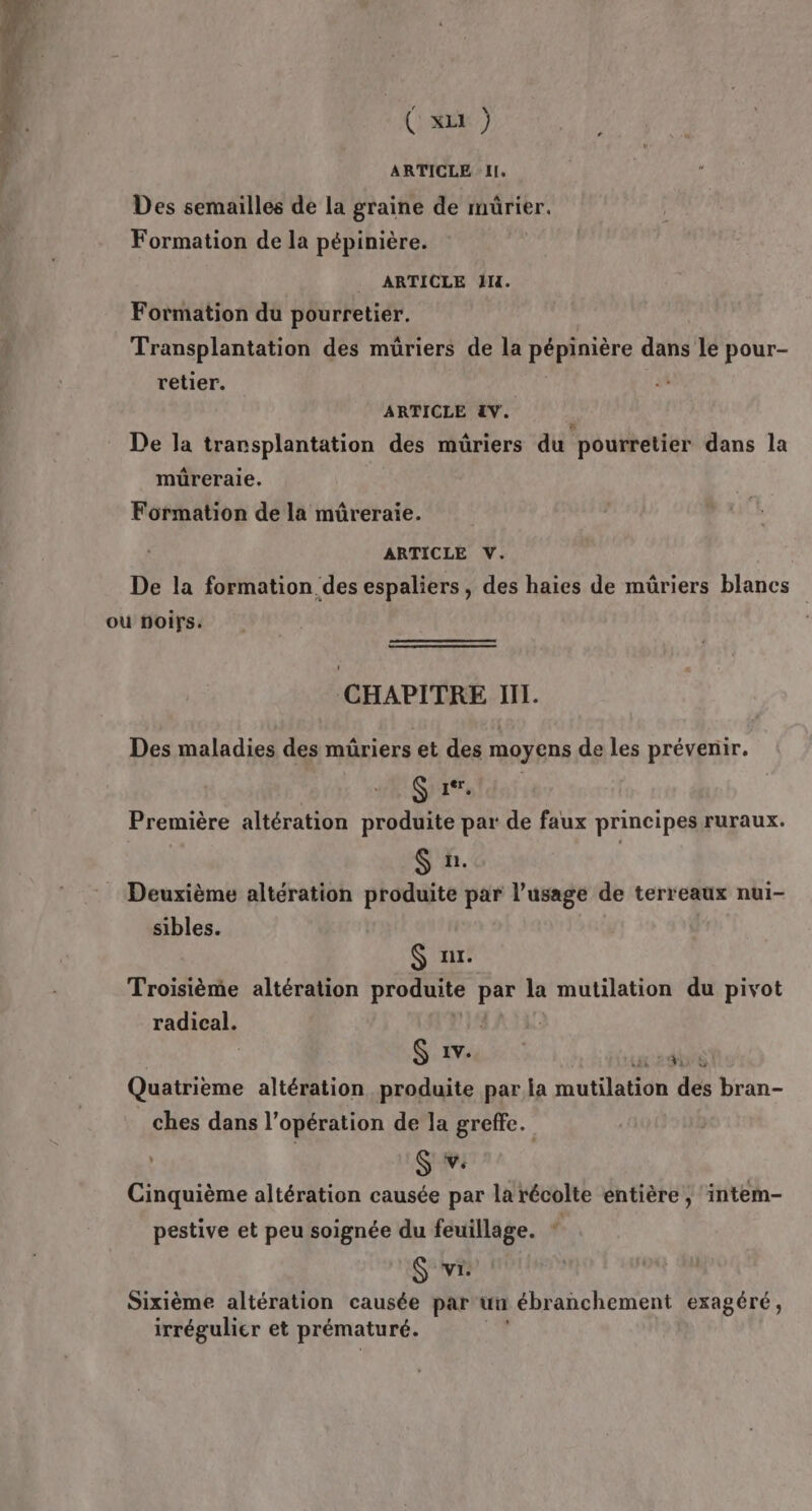 ARTICLE IL. Des semailles de la graine de müûrier. Formation de la pépinière. _ ARTICLE IH. Formation du pourretier. Transplantation des müriers de la pépinière dans le pour- retier. ARTICLE &amp;V. De la transplantation des müriers du pourretier dans la müreraie. Formation de la mûreraie. ARTICLE V. De la formation des espaliers, des haies de mûriers blancs ou noirs. CHAPITRE III. Des maladies des müriers et des moyens de les prévenir. SE GE Première altération produite par de faux principes ruraux. | S'x. | Deuxième altération produite par l’usage de terreaux nui- sibles. $ ur. Troisième altération leasai al par la mutilation du pivot radical. | Gaves re dé Quatrième altération produite par la mutilation des bran- ches dans l’opération de la greffe. ; S v: Cinquième altération causée par la récolte entière, intem- pestive et peu soignée du feuillage. * S vi: Sixième altération causée par un ébranchement exagéré, irrégulier et prématuré.