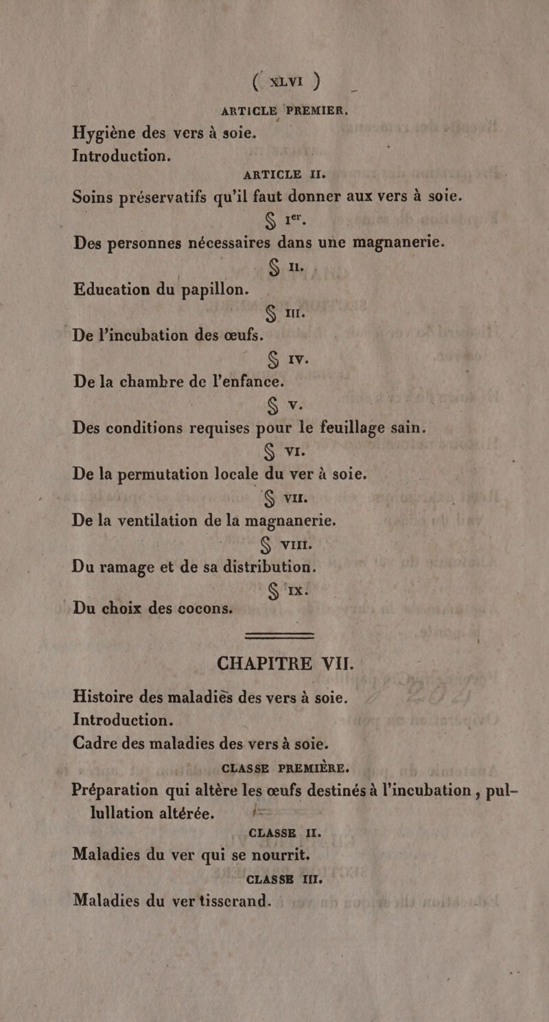 ARTICLE PREMIER. Hygiène des vers à soie. Introduction. ARTICLE Il. Soins préservatifs qu’il faut donner aux vers à soie. G rer. Des personnes nécessaires dans une magnanerie. Sr $ x. G 1v. De la chambre de l’enfance. S v. Des conditions requises pour le feuillage sain. S vi. De la permutation locale du ver à soie. :6 VIL. De la ventilation de la magnanerie. $S vu. Du ramage et de sa distribution. S ‘1x: Education du papillon. De l’incubation des œufs. : Du choix des cocons. CHAPITRE VII. Histoire des maladiës des vers à soie. Introduction. Cadre des maladies des vers à soie. CLASSE PREMIÈRE. Préparation qui altère les œufs destinés à l’incubation , pul- lullation altérée. l- CLASSE II. Maladies du ver qui se nourrit. CLASSE III. Maladies du ver tisserand. L