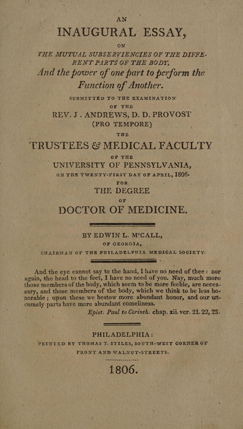INAUGURAL ESSAY, ON THE MUTUAL SUBSE RVIENCIES OF THE DIFFE- | RENT PARTS OF THE BODY, And the power of one part to perform the Function of Another. SUBMITTED TO THE EXAMINATION OF THE REV. J. ANDREWS, D. D. PROVOST (PRO TEMPORE) THE TRUSTEES & MEDICAL FACULTY OF THE UNIVERSITY OF PENNSYLVANIA, ON THE TWENTY-FIRST DAY OF APRIL, 1806. FOR : THE DEGREE OF DOCTOR OF MEDICINE. BY EDWIN L. M‘CALL, OF GEORGIA, CHAIRMAN OF THE PHILADELPHIA MEDICAL SOCIETY: Re And the eye cannot say to the hand, I have no need of thee: nor again, the head to the feet, I have no need of you. Nay, much more those members of the body, which seem to be more feeble, are neces- sary, and those members of the body, which we think to be less ho- norable ; upon these we bestow more abundant honor, and our un- comely parts have more abundant comeliness. Epist. Paul to Corinth. chap. xii. ver. 21. 22, 23. PHILADELPHIA: PRINTED BY THOMAS T. STILES, SOUTH-WEST CORNER OF FRONT AND WALNUT-STREETS. Pee ee eemersaer ene