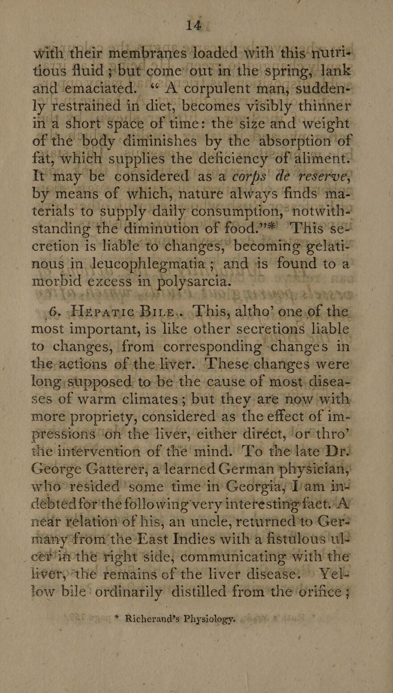 td with their membranes resin with this‘ nutri+ tious fluid ;/but come” out in the’ spring, Jank and emaciated. “ A corpulent man; sudden ly restrained in ‘diet, becomes visibly thinner in a short space of time: the’size and weight. of the body diminishes by the absorption ‘of fat, which supplies the deficiency” ‘of aliment.. Ie may ‘be considered as a corps de reserve, by means of which, nature always finds ma- terials to supply daily consumption,’ notwith? standing the diminution of food.”* This’se+ crétion is liable to changes,” becoming” gelati- nous in Jeucophlegmatia ; and is found to a morbid excess in Polysarcia. hs | | 6. Fira a: 3 Thies aiinell one, espe shar most important, is like other secretions liable to changes, from corresponding -changes in the-actions of the-liver. These changes were long supposed: to be the cause of most, disea- ses of warm climates; but they are now with more propriety, considered as the effect of im- PIOSBIONS ‘on the liver, either diréct, ‘or’thro’ the intervention of the mind. To the late Dr: George Gatterer, a learned German physician, who ‘yesided 'some time in Georgia, Tam ins debted for'the following very interesting faetyAl néar relation of his,.an uncle, retwrried! to Ger- many” ‘fromthe East Indies with a fistulous ul- cemimthe right side, communicating with the mig athe remains of the liver disease: » Yel low bile’ ordinarily distilled from ‘the orifice ; * Richerand’s Physiology.