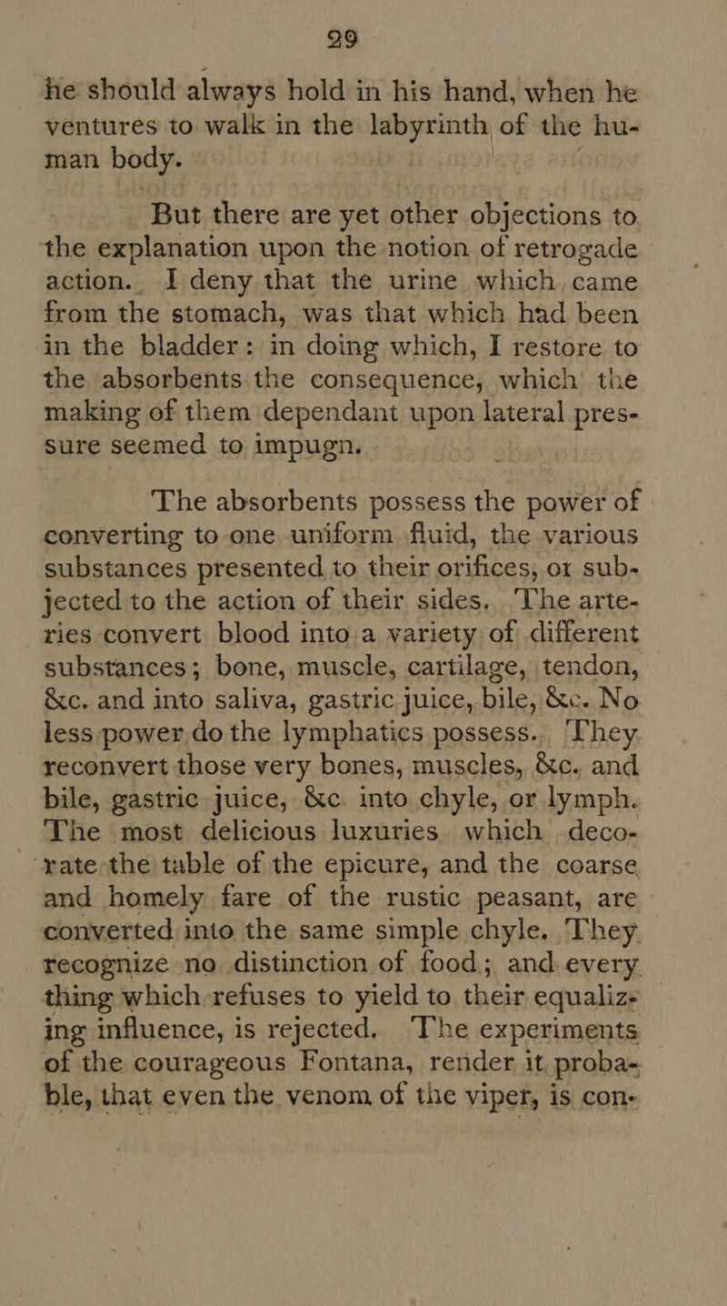 he should always hold in his hand, when he ventures to walk in the labyrinth of the hu- man body. But there are yet other objections to the explanation upon the notion of retrogade action.. I deny that the urine which, came from the stomach, was that which had been in the bladder: in doing which, I restore to the absorbents the consequence, which the making of them dependant upon lateral pres- sure seemed to impugn. - The absorbents possess the power of converting to one uniform fluid, the various substances presented to their orifices, or sub- jected to the action of their sides. The arte- ries convert blood into a variety of different substances; bone, muscle, cartilage, tendon, &c. and into saliva, gastric juice, bile, &c. No less power do the lymphatics possess... They reconvert those very bones, muscles, &c. and bile, gastric, juice, &c. into chyle, or lymph. The most delicious luxuries. which deco- --yate the table of the epicure, and the coarse and homely fare of the rustic peasant, are converted into the same simple chyle. They. recognize no distinction of food; and. every thing which refuses to yield to their equalize ing influence, is rejected. The experiments of the courageous Fontana, render it proba- ble, that even the venom of the viper, is con-