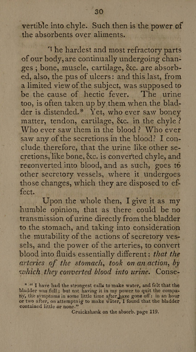 -vertible into chyle. Such then is the power of the absorbents over aliments. The hardest and most refractory parts of our body, are continually undergoing chan- ges ; bone, muscle, cartilage, &amp;c. are absorb- ed, also, the pus of ulcers: and this last, from a limited view of the subject, was supposed to be the cause of hectic fever. The urine too, is often taken up by them when the blad- der is distended.* Yet, who ever saw boney matter, tendon, cartilage, &amp;c. in the chyle? Who ever saw them in the blood? Who ever saw any of the secretions in the blood? I con- clude therefore, that the urine like other se- cretions, like bone, &amp;c. is converted chyle, and reeonverted into blood, and as such, goes to other secretory vessels, where it undergoes those changes, which they are disposed to ef- fect. _ Upon the whole then, I give it as my humble opinion, that as there could be no transmission of urine directly from the bladder to the stomach, and taking into consideration the mutability of the actions of secretory ves- sels, and the power of the arteries, to convert blood into fluids essentially different: that the arteries of the stomach, took on anaction, by which. they converted blood into urine. Conse- * “ T have had the strongest calls to make water, and felt that the bladder was full; but not having it in my power to quit the compa- ny, the symptoms in some little time after,have gone off: in an hour or two after, on attemptnig to make water, I found that the bladder contained little or none.” Cruickshank on the absorb. page 119.