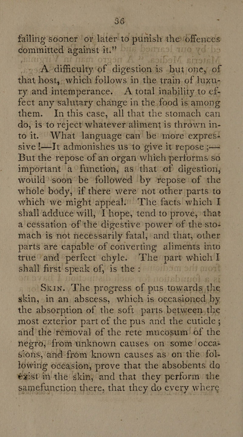 failings sooner or later to punish they este cominitted against it. # DilR ne. ¥d rc eX difficulty of Pee is . care one, as Sa host,- which fsiorarsih in the train, of Juxu- ry and intemperance. A total inability to ef- fect any salutary change in the. food is among them. In this case, all that the stomach can do, is to reject whatever aliment is thrown in- to it. What language can be more expres- sive !—-Jt admonishes us to give it repose ;~= But the repose of an organ ‘which performs so important a function, as that of digestion; would’ soon’ be followed by repose of the whole body, if there’ were not other parts to which we might appeal: ‘The facts which I shall adduce' will; Ihope, tend to prove, that a cessation of the digestive power of the sto: mach is not necessarily fatal, and that, other parts are capable of converting aliments into true ‘and perfect chyle. one ope ek at abet first speak of, is the Skin. The progress of pus dele the skin, in an. abscess, which is occasioned, by the absorption of the soft parts between. the most exterior part of the pus and the cuticle ; ; and the removal of the rete mucosum’ of the negro,’ from unknown causes on some’ occas sions,’and'from known causes as on the: fol- lowing océasion, prove that the absobents da €xist im the skin, and that they perform the samefunction there, that they do every wher¢