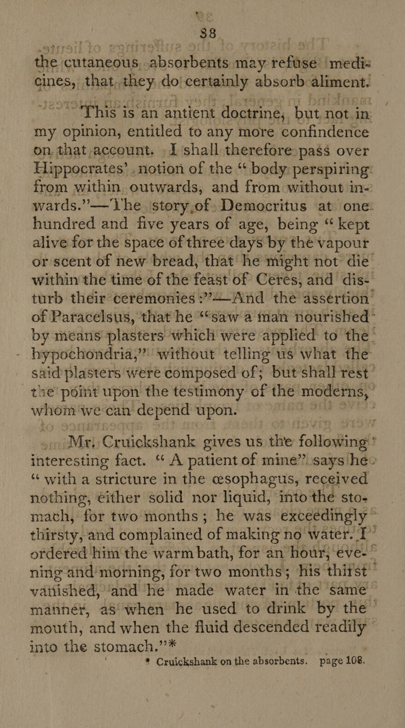 d a the cutaneous. saab i may reste medis anes, that, they do: conteinly absorb aeteaceat “This is an antient doctrine, hut not. in my opinion, entitled to any more confindence on. that account. I ‘shall therefore. pass over Hippocrates’ . notion of the “ body perspiring: from within outwards, and from without 1 in-. wards.” — lhe story,of. Democritus at one. hundred and five years of age, being “ kept alive for the space of three’days by the vapour or scent of new bread, that’ he might not die within the time of the feta: of Ceres, and dis- turb their ceremonies :’4—And the assertion’ of Paracelsus, that he ““saw a man nourished’ by means plasters which were applied to the- hypochondria,’”” without telling us what the said plasters were composed of; but shall rest’ the’ point upon the testimony of the nioderns, whom we can depend upon. | Mr, Cruickshank gives us the follciag : interesting fact. “ A patient of mine”.says he» “with a stricture in the esophagus, received nothing, éither solid nor liquid, into the sto- math, for two months; he was exceédingly ~ thirsty, and complained of making no water. T’’ ordered him the warm bath, for an hour, eve-” ning aind’morning, fortwo months; his thirst’ vaitiched) ‘and he made water in the same mannér, aS when he used to drink by the mouth, and when the fluid descended readily ° into the stomach. oh | ) * Cruickshank on the absorbents. page 108.