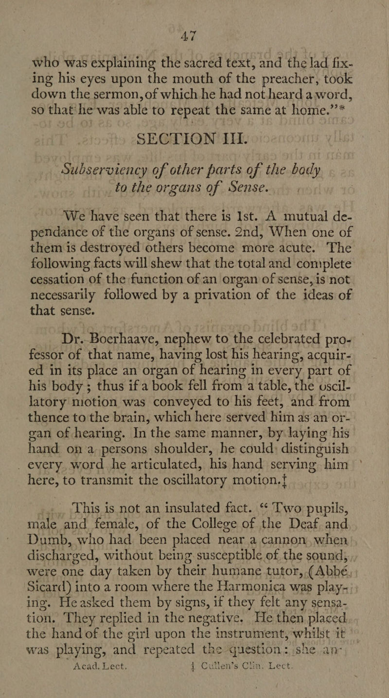 who was explaining the sacred text, and the lad fix- ing his eyes upon the mouth of the preacher, took down the sermon, of which he had not. heard aword, so that’ he was able to repeat the same at home.’’* SECTION III. Subserviency of other parts of the body _to the organs of Sense. , We have seen that there is Ist. A mutual de- pendance of the organs of sense. 2nd, When one of them is destroyed others become more acute. The following facts will shew that the total and complete cessation of the function of an organ of sense, is ‘not necessarily followed by a privation of the ideas of that sense. Dr.-Boerhaave, nephew to the celebrated pro- fessor of that name, having lost his hearing, acquir- ed in its place an organ of hearing in every part of his body ; thus if a book fell from a table, the uscil- latory motion was conveyed to his feet, and from thence to the brain, which here served him as an or- gan of hearing. In the same manner, by laying his hand on a persons shoulder, he could: distinguish _ every, word he articulated, his hand serving him here, to transmit the oscillatory motion.} ... This is not an insulated fact. ‘* Two pupils, male and female, of the College of the Deaf and Dumb, who had. been placed near a cannon, when discharged, without being susceptible of the sound, were one day taken by their humane tutor, (Abbé. Sicard) into a room where the Harmonica was play- ing. Heasked them by signs, if they felt any sensa- tion. T hey replied in the negative. He then. placed the hand of the girl upon the instrument, whilst it was playing, and repeated the question : she,.anc Acad, Lect. 1 Ciillen’s Clim. Lect.