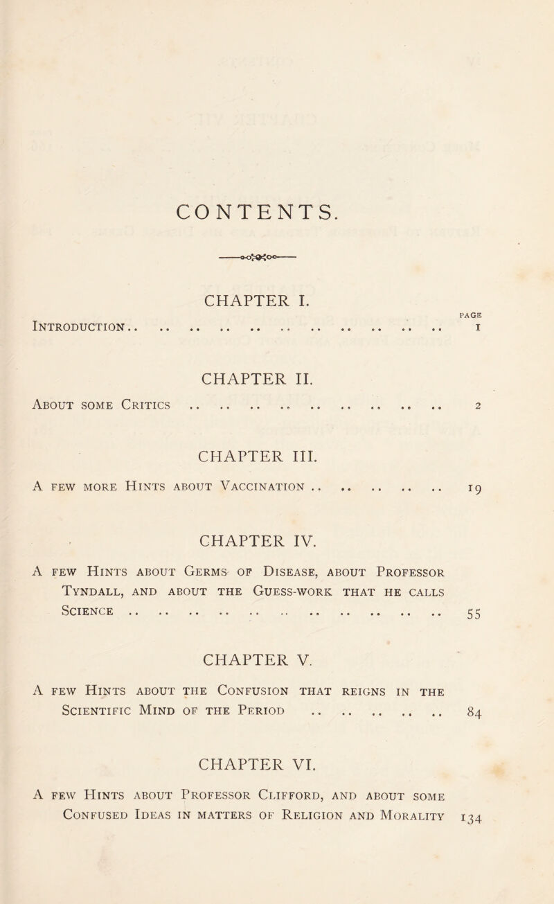 CONTENTS. CHAPTER I. PAGE Introduction.. .. .. .. .. .. .. .. i CHAPTER II. About some Critics .. .. .. .. .. .. .. .. .» 2 CHAPTER III. A few more Hints about Vaccination.. .. .. 19 CHAPTER IV. A few Hints about Germg of Disease, about Professor Tyndall, and about the Guess-work that he calls Science .. .. .. .. .. .. .. 55 CHAPTER V. A few Hints about the Confusion that reigns in the Scientific Mind of the Period .. 84 CHAPTER VE A few Hints about Professor Clifford, and about some Confused Ideas in matters of Religion and Morality 134