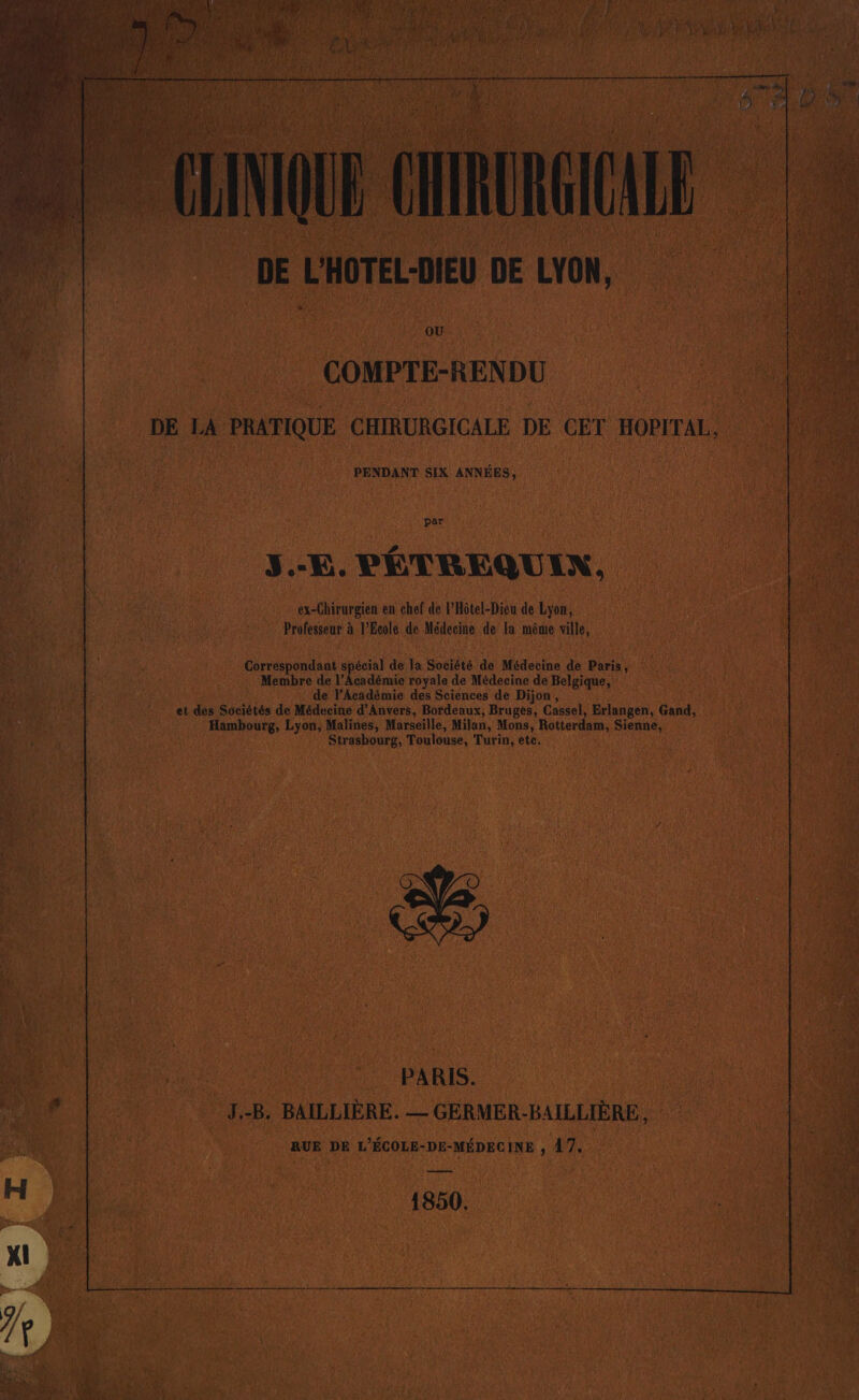 | PENDANT SIX ANR 1 \ 1 par J “E. PÉTREQU IX, “es dirargien en chef de l'Hôtel-Dieu de ik. d … Professeur à VEeole de Médecine de Ja même ville, 1 mine spécial  1 Société de Médecine de Paris Membre de l'Académie royale de Médecine de Belgique, ‘de l'Académie des Sciences de Dijon, et des Sociétés de Médecine d'Anvers, Bordeaux, Bruges, Cassel, Erlangen, du, An, Lyon, Malines, Marseille, Milan, Mons, Rotterdam, nn | de ns Toulouse, Fute ete. # PA RIS. | 4 B. BAILLIÈRE. — GERMER- HAILLIÈRE, RUE DE | L'ÉCOLE- -DE- “MÉDECINE 47. RESTE { AY 1850.