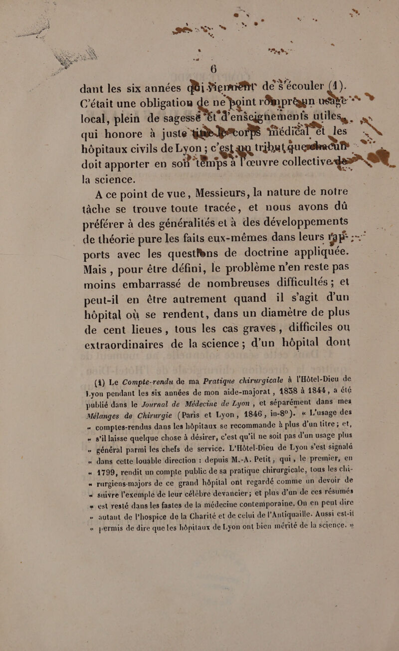 dant les six années ii ÿiennéht de’$’écouler (4). C'était une obligatiou ne rOmprèaun usage local, plein de sagessë ” t'd'enseÿgnements utiles. qui honore à juste ta to Rédiéal et less hôpitaux civils de Lyon ; c'est tribu ( éuesshrecù Fu . doit apporter en soi t8ips à l'œuvre collective de A la science. | #, A ce point de vue, Messieurs, la nature de notre tâche se trouve toute tracée, et nous avons dû préférer à des généralités et à des développements de théorie pure les faits eux-mêmes dans leurs Ee : ports avec les questlens de doctrine appliquée. Mais , pour être défini, le problème n’en reste pas moins embarrassé de nombreuses difficultés ; et peut-il en être autrement quand il s’agit d’un hôpital où se rendent, dans un diamètre de plus de cent lieues, tous les cas graves, difficiles ou extraordinaires de la science; d’un hôpital dont L] e L (4) Le Compte-rendu de ma Pratique chirurgicale à l’Hôtel-Dieu de Lyon pendant les six années de mon aide-majorat , 1838 à 1844, a été publié dans le Journal de Médecine de Lyon à et séparément dans mes Mélanges de Chirurgie (Paris et Lyon, 1846, in-8°). « L'usage des « comptes-rendus dans les hôpitaux se recommande à plus d’un titre; et, «_ s’il laisse quelque chose à désirer, c’est qu’il ne soit pas d’un usage plus « général parmi les chefs de service. L’Hôtel-Dieu de Lyon s’est signalé « dans cette louable direction : depuis M.-A. Petit, qui, le premier, en « 4799, rendit un compte public de sa pratique chirurgicale, tous les chi- = rurgiens-majors de ce grand hôpital ont regardé comme un devoir de « suivre l'exemple de leur célèbre devancier; et plus d’un de ces résumés « est resté dans les fastes de la médecine contemporaine. On en peut dire «“ autant de l’hospice de la Charité et de celui de l’Antiquaille. Aussi est-1i « permis de dire que les hôpitaux de Lyon ont bicn mérité de la science. »