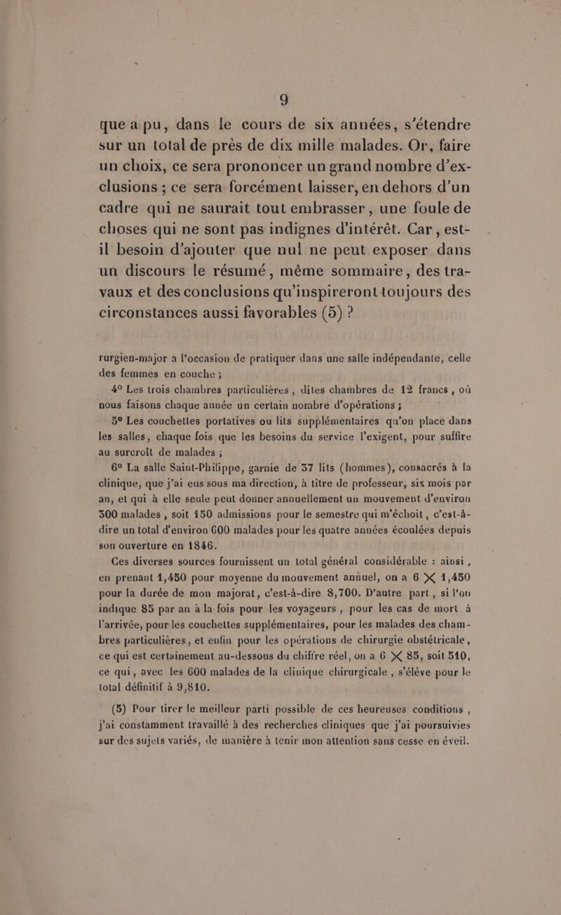 que a pu, dans le cours de six années, s'étendre sur un total de près de dix mille malades. Or, faire un choix, ce sera prononcer un grand nombre d’ex- clusions ; ce sera forcément laisser, en dehors d’un cadre qui ne saurait tout embrasser , une foule de choses qui ne sont pas indignes d'intérêt. Car , est- il besoin d'ajouter que nul ne peut exposer dans un discours le résumé, même sommaire, des tra- vaux et des conclusions qu’inspireronttoujours des circonstances aussi favorables (5) ? rurgien-major à l’occasion de pratiquer dans une salle indépendante, celle des femmes en couche ; 4° Les trois chambres particulières , diles chambres de 12 francs, où nous faisons chaque année un certain nombre d'opérations ; 5° Les couchettes portatives ou lits supplémentaires qu’on place dans les salles, chaque fois que les besoins du service l’exigent, pour suffire au surcroit de malades ; 6° La salle Saint-Philippe, garnie de 37 lits (hommes), consacrés à la clinique, que j'ai eus sous ma direction, à titre de professeur, six mois par an, et qui à elle seule peut donner annuellement uu mouvement d'environ 300 malades , soit 150 admissions pour le semestre qui m'échoit, c’est-à- dire un total d'environ 600 malades pour les quatre années écoulées depuis son ouverture en 1846. | Ces diverses sources fournissent un total général considérable : ainsi, eu prenaut 4,450 pour moyenne du mouvement annuel, on à 6 X 1,450 pour la durée de mon majorat, c’est-à-dire 8,700. D’autre part, si l’on indique 85 par an à la fois pour les voyageurs , pour les cas de mort à l’arrivée, pour les couchettes supplémentaires, pour les malades des cham- bres particulières, et enfin pour les opérations de chirurgie obstétricale, ce qui est certainement au-dessous du chiffre réel, on a 6 X 85, soit 510, ce qui, avec les 600 malades de la clinique chirurgicale , s’élève pour le total définitif à 9,810. (5) Pour tirer le meilleur parti possible de ces heureuses conditions , j'ai constamment travaillé à des recherches cliniques que j'ai poursuivies sur des sujels variés, de manière à Lenir mon attention sans cesse en évetl.