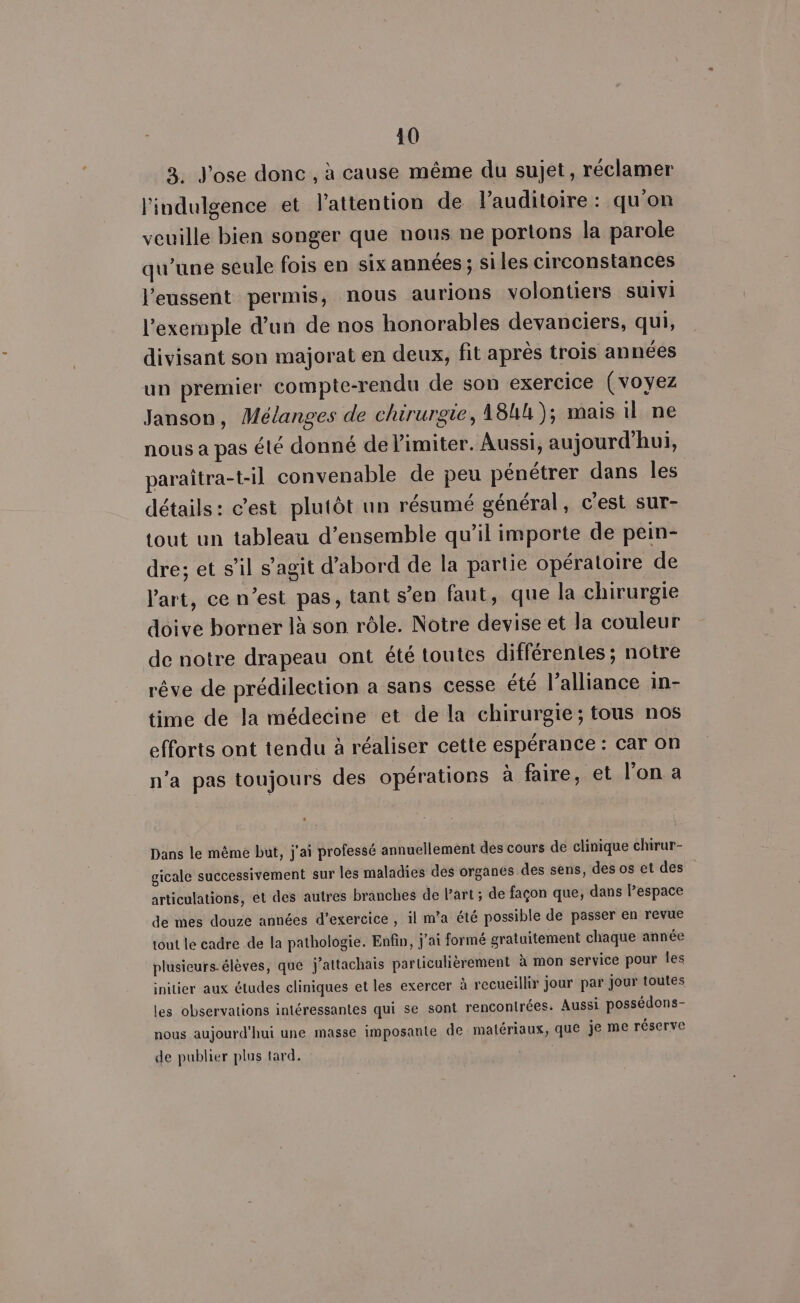 3. J'ose donc , à cause même du sujet, réclamer l'indulgence et lattention de l’auditoire : qu'on veuille bien songer que nous ne portons la parole qu’une seule fois en six années ; si les circonstances l'eussent permis, nous aurions volontiers suivi l'exemple dun de nos honorables devanciers, qui, divisant son majorat en deux, fit après trois années un premier compte-rendu de son exercice (voyez Janson, Mélanges de chirurgie, 184); mais il ne nous a pas été donné de limiter. Aussi, aujourd'hui, paraîtra-t-il convenable de peu pénétrer dans les détails: c'est plutôt un résumé général, c'est sur- tout un tableau d'ensemble qu'il importe de pein- dre; et s’il s’agit d’abord de la partie opératoire de l'art, ce n’est pas, tant s’en faut, que la chirurgie doive borner là son rôle. Notre devise et la couleur de notre drapeau ont été toutes différentes ; notre rêve de prédilection a sans cesse été l’alliance in- time de la médecine et de la chirurgie; tous nos efforts ont tendu à réaliser cette espérance : car on n’a pas toujours des opérations à faire, et l’on a Dans le même but, j'ai professé annuellement des cours de clinique chirur- gicale successivement sur les maladies des organes des sens, des os et des articulations, et des autres branches de l’art ; de façon que, dans Pespace de mes douze années d'exercice , il m’a été possible de passer en revue tout le cadre de la pathologie. Enfin, j'ai formé gratuitement chaque année plusieurs-élèves, que j’attachais particulièrement à mon service pour les initier aux études cliniques et les exercer à recueillir jour par jour toutes les observations intéressantes qui se sont rencontrées. Aussi possédons- nous aujourd'hui une masse imposante de matériaux, que je me réserve de publier plus tard.