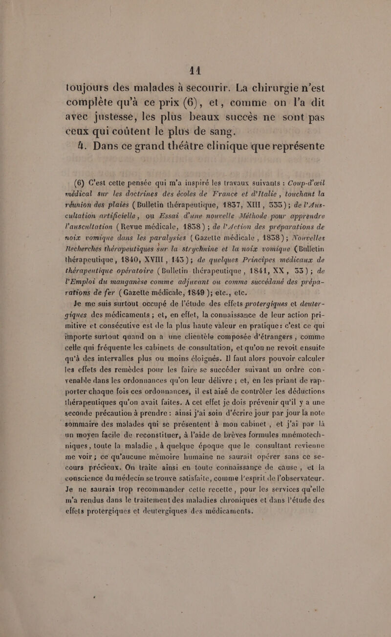 A1 toujours des malades à secourir. La chirurgie n’est complète qu’à ce prix (6), et, comme on l’a dit avec justesse, les plus beaux succès ne sont pas ceux qui coûtent le plus de sang. | 4. Dans ce grand théâtre clinique que représente (6) C'est cette pensée qui m'a inspiré les travaux suivants : Coup-d’œil médical Sur les doctrines des écoles de France et d'Italie , touchant la réunion des plaies (Bulletin thérapeutique, 1837, XIU, 335); de l’Aus- cultation artificielle, ou Æssai d'une nouvelle Méthode pour apprendre l'auscultation (Revue médicale, 1838 ) ; de l'Action des préparations de noix vomique dans les paralysies (Gazette médicale , 1858); Nouvelles Recherches thérapeutiques sur la strychnine et la noix vomique (Bulletin thérapeutique, 1840, XVIII, 143); de quelques Principes médicaux de thérapeutique opératoire (Bulletin thérapeutique , 1841, XX, 53); de l'Emploi du manganèse comme adjuvant ou comme succédané des prépa- rations de fer (Gazette médicale, 1849 ); etc., etc. Je me suis surtout occupé de l'étude des effets protergiques et deuter- giques des médicaments ; et, en effet, la connaissance de leur action pri- mitive et conséculive est de la plus haute valeur en pralique: c’est ce qui importe surlout quand on à une clientèle composée d’étrangers , comme celle qui fréquente les cabinets de consultation, et qu’on ne revoit ensuite qu’à des intervalles plus ou moins éloignés. Il faut alors pouvoir calculer les effets des remèdes pour les faire se succéder suivant un ordre con- venahle dans les ordonnances qu'on leur délivre ; et, en les priant de rap- porter chaque fois ces ordonnances, il est aisé de contrôler les déductions thérapeutiques qu’on avait faites, À cet effet je dois prévenir qu’il y a une seconde précaution à prendre : ainsi j’ai soin d'écrire jour par jour la note _sommaire des malades qui se présentent à mon cabinet, et j'ai par là un moyen facile de reconstituer, à l’aide de brèves formules mnémotech- niques , toute la maladie , à quelque époque que le consultant revienne me voir; ce qu'aucune mémoire humaine ne saurait opérer sans ce se- cours préciéux. On traile ainsi en toute connaissance de cause, et la conscience du médecin se trouve satisfaite, comme l’esprit de l'observateur. Je ne saurais trop recommander celte recette, pour les services qu’elle m’a rendus dans le traitement des maladies chroniques et dans l’étude des effets protergiques et deutergiques des médicaments.