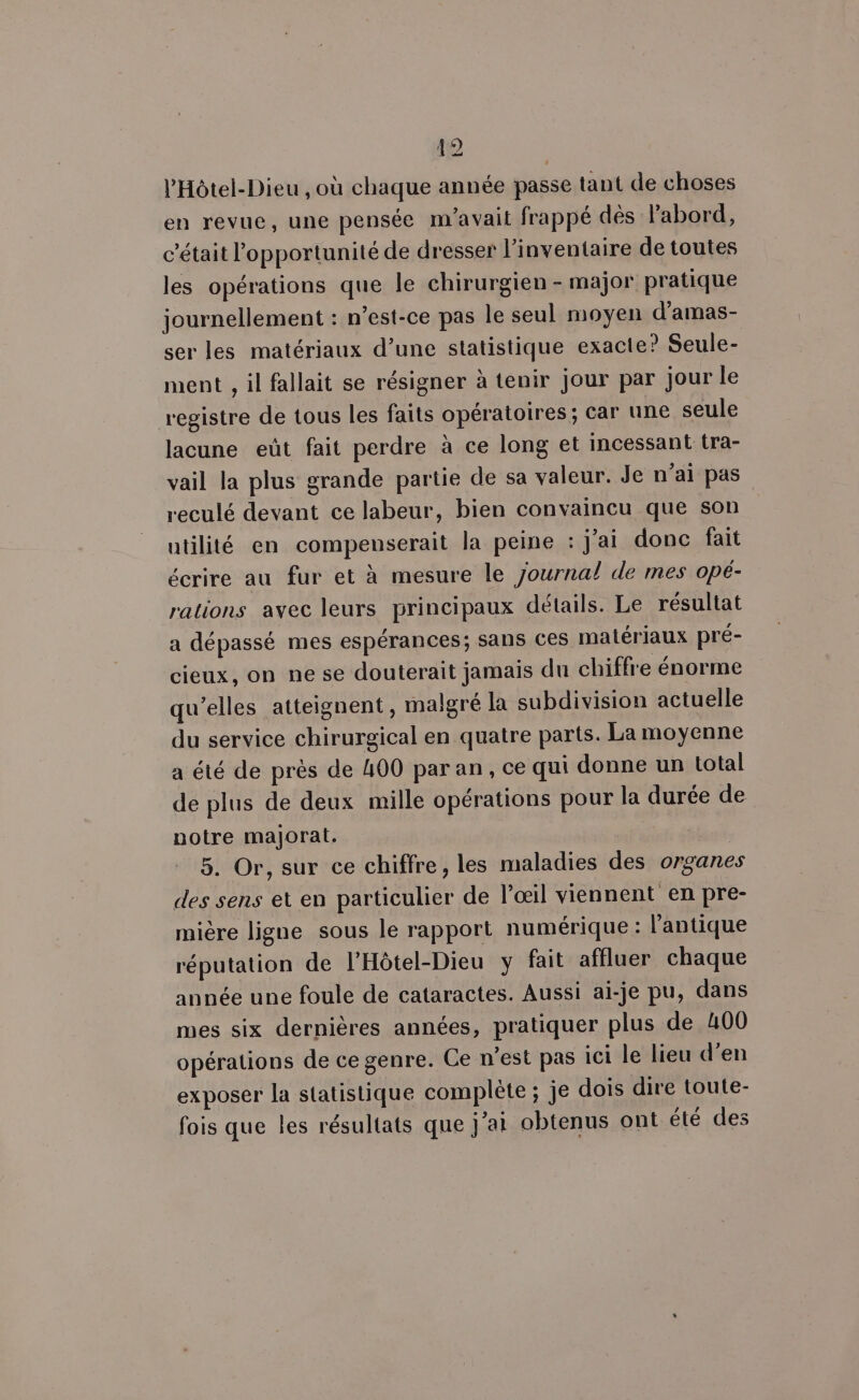 Â a] è éd l’'Hôtel-Dieu , où chaque année passe tant de choses en revue, une pensée m'avait frappé dès labord, c'était l'opportunité de dresser l'inventaire de toutes les opérations que le chirurgien - major pratique journellement : n’est-ce pas le seul moyen d’amas- ser les matériaux d’une statistique exacte? Seule- ment , il fallait se résigner à tenir jour par jour le registre de tous les faits opératoires; car une seule lacune eût fait perdre à ce long et incessant tra- vail la plus grande partie de sa valeur. Je n'ai pas reculé devant ce labeur, bien convaincu que son | utilité en compenserait la peine : j’ai donc fait écrire au fur et à mesure le journal de mes opé- rations avec leurs principaux détails. Le résultat a dépassé mes espérances; sans ces matériaux pré- cieux, on ne se douterait jamais du chiffre énorme qu’elles atteignent, malgré la subdivision actuelle du service chirurgical en quatre parts. La moyenne a été de près de 400 par an, ce qui donne un Lotal de plus de deux mille opérations pour la durée de notre majorat. 5. Or, sur ce chiffre, les maladies des organes des sens et en particulier de l'œil viennent en pre- mière ligne sous le rapport numérique: l'antique réputation de l’Hôtel-Dieu y fait affluer chaque année une foule de cataractes. Aussi ai-je pu, dans mes six dernières années, pratiquer plus de 400 opérations de ce genre. Ce n’est pas ici le lieu d’en exposer la statistique complète ; je dois dire toute- fois que les résultats que j'a obtenus ont été des