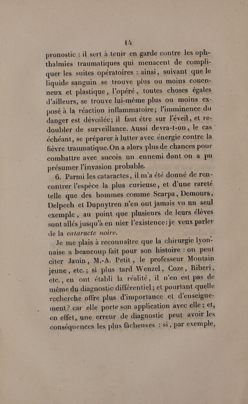 4h pronostic : il sert à tenir en garde contre les oph- thalmies traumatiques qui menacent de compli- quer les suites opératoires : ainsi, suivant que le liquide sanguin se trouve plus ou moins Coucn- neux et plastique, l’opéré, toutes choses égales d’ailleurs, se trouve lui-même plus ou moins ex- posé à la réaction inflammatoire; l’imminence du danger est dévoilée; il faut être sur l'éveil, et re- doubler de surveillance. Aussi devra-t-on, le cas” échéant, se préparer à lutter avec énergie contre la fièvre traumatique.On a alors plus de chances pour combattre avec succès un ennemi dont on a pu présumer l'invasion probable. 6. Parmi les cataractes, il m’a été donné de ren- contrer l'espèce la plus curieuse, et d’une rareté telle que des hommes comme Scarpa, Demours, Delpech et Dupuytren n’en ont jamais vu un seul exemple, au point que plusieurs de leurs élèves sont allés jusqu’à en nier l’existence:je veux parler de la cataracte noire. Je me plais à reconnaître que la chirurgie Lyon- naise a beaucoup fait pour son histoire : on pent citer Janin, M.-A. Petit, le professeur Montain jeune, etc.; Si plus tard Wenzel, Coze, Riberi, etc., en ont établi la réalité, il n’en est pas de mème du diagnostic différentiel; et pourtant quelle recherche offre plus d'importance el d’enseigne- ment? car elle porte son application avec elle; et, en effet, une erreur de diagnostic peut avoir les conséquences les plus fâcheuses : si, par exemple,
