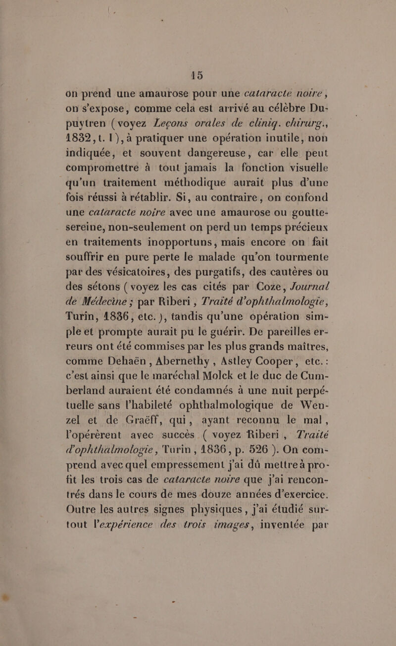 19 on prend une amaurose pour une cataracte notre , on s’expose, comme cela est arrivé au célèbre Du- puytren (voyez Lecons orales de clinig. chirure., 1832, 1. 1), à pratiquer une opération inutile, non indiquée, et souvent dangereuse, car elle peut compromettre à tout jamais la fonction visuelle qu’un traitement méthodique aurait plus d’une fois réussi à rétablir. Si, au contraire, on confond une calaracle norre avec une amaurose ou goutte- sereine, non-seulement on perd un temps précieux en traitements inopportuns, mais encore on fait souffrir en pure perte le malade qu’on tourmente par des vésicatoires, des purgatifs, des cautères ou des sétons ( voyez les cas cités par Coze, Journal de Médecine ; par Riberi , Traité d’ophthalmologte, Turin, 1836, etc. ), tandis qu'une opération sim- ple et prompte aurait pu le guérir. De pareilles er- reurs ont été commises par les plus grands maîtres, comme Déhaën , Abernethy, Astley Cooper, etc.: c’est ainsi que le maréchal Molck et le duc de Cum- berland auraient été condamnés à une nuit perpé- tuelle sans l’habileté ophthalmologique de Wen- zel et de Graëff, qui, ayant reconnu le mal, lopérèrent avec succès ( voyez Riberi, Traité d'ophthalmologie, Turin, 1836, p. 526 ). On com- prend avec quel empressement j'ai dû mettre à pro- fit les trois cas de cataracte noire que j'ai rencon- trés dans le cours de mes douze années d'exercice. Outre les autres signes physiques, j'ai étudié sur- tout lexpérience des trois images, inventée par