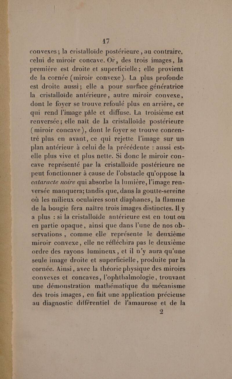 convexes ; la cristalloïde postérieure , au contraire, celui de miroir concave. Or, des trois images, la premiére est droite et superficielle; elle provient de la cornée (miroir convexe). La plus profonde est droite aussi; elle a pour surface génératrice la cristalloïde antérieure, autre miroir convexe, dont le foyer se trouve refoulé plus en arrière, ce qui rend l’image pâle et diffuse. La troisième est renversée ; elle nait de la cristalloïde postérieure (miroir concave), dont le foyer se trouve concen- tré plus en avant, ce qui rejette l’image sur un plan antérieur à celui de la précédente : aussi est- elle plus vive et plus nette. Si donc le miroir con- cave représenté par la cristalloïde postérieure ne peut fonctionner à cause de l’obstacle qu’oppose la cataracte noire qui absorbe la lumière, l’image ren- versée manquera; tandis que, dans la goutte-sereine où les milieux oculaires sont diaphanes, la flamme de la bougie fera naître trois images distinctes. Il y a plus : si la cristalloïde antérieure est en tout ou en partie opaque, ainsi que dans l’une de nos ob-. servations , comme elle représente le deuxième miroir convexe, elle ne réfléchira pas le deuxième ordre des rayons lumineux, et il n’y aura qu’une seule image droite et superficielle, produite par la cornée. Ainsi, avec la théorie physique des miroirs convexes et concaves, l'ophthalmologie, trouvant une démonstration mathématique du mécanisme des trois images, en fait une application précieuse au diagnostic différentiel de l’amaurose et de la 2