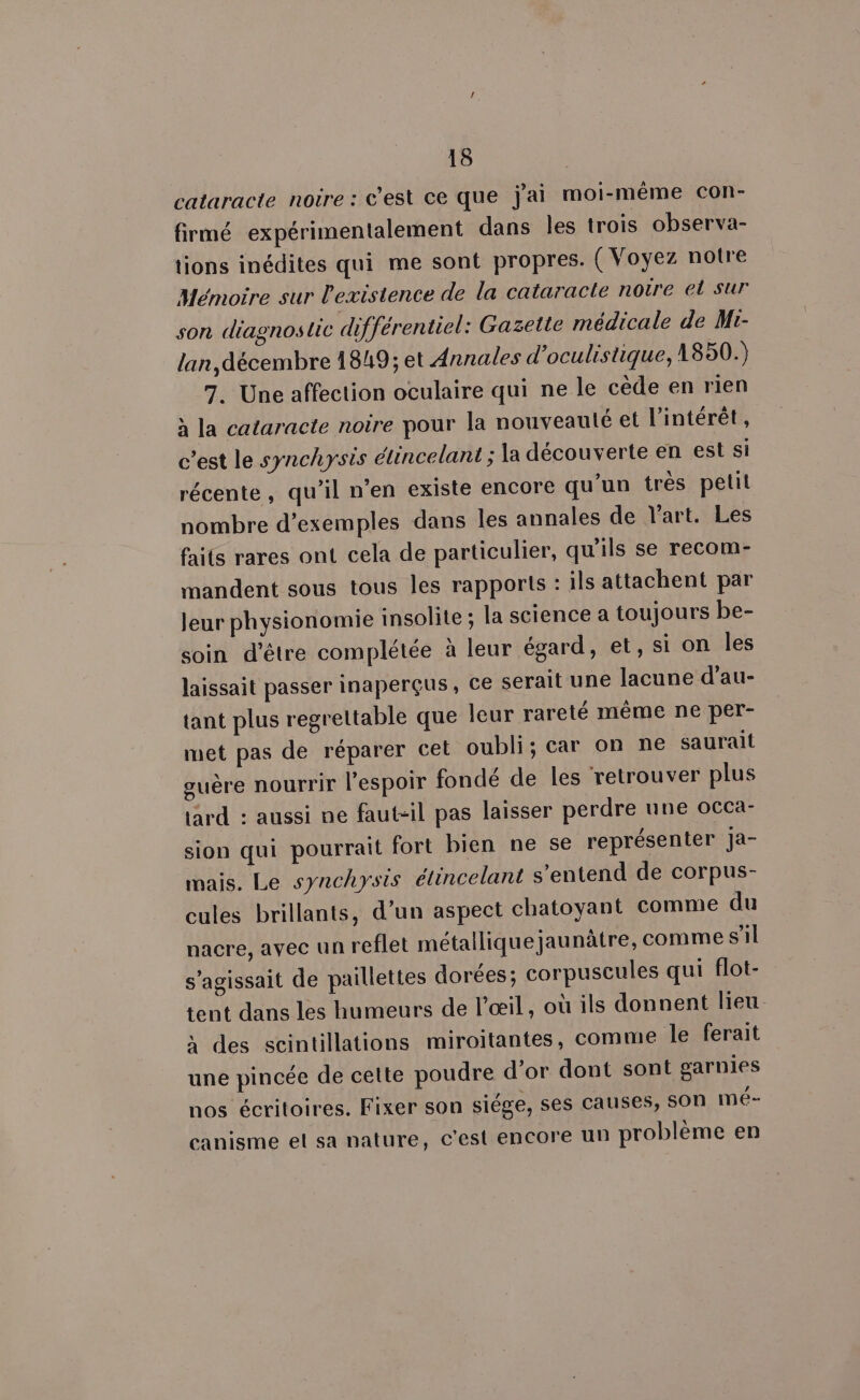 cataracte noire : c'est ce que j'ai moi-méme con- firmé expérimentalement dans les trois observa- tions inédites qui me sont propres. ( Voyez notre Mémoire sur l'existence de la cataracte notre et sur son diagnostic différentiel: Gazette médicale de M:- lan, décembre 1849; et Annales d’oculistique, 1850.) 7. Une affection oculaire qui ne le cède en rien à la cataracte noire pour la nouveauté et l'intérêt, c’est le synchysis étincelant ; la découverte en est si récente, qu’il n’en existe encore qu'un très pelil nombre d'exemples dans les annales de l’art. Les faits rares ont cela de particulier, qu'ils se recom- mandent sous tous les rapports : ils attachent par leur physionomie insolite ; la science a toujours be- soin d'être complétée à leur égard, et, si on les laissait passer inaperçus, ce serait une lacune d’au- tant plus regrettable que leur rareté même ne per- met pas de réparer cet oubli; car on ne saurait guère nourrir l'espoir fondé de les retrouver plus tard : aussi ne faut-il pas laisser perdre une occa- sion qui pourrait fort bien ne se représenter Jja- mais. Le synchysis élincelant s'entend de corpus- cules brillants, d’un aspect chatoyant comme du nacre, avec un reflet métallique jaunâtre, comme s’il s'agissait de paillettes dorées; corpuscules qui flot- tent dans les humeurs de l'œil, où ils donnent lieu. à des scintillations miroitantes, comme le ferait une pincée de cette poudre d’or dont sont garnies nos écritoires. Fixer son siége, ses causes, SON mé- canisme et sa nature, c'est encore un problème en