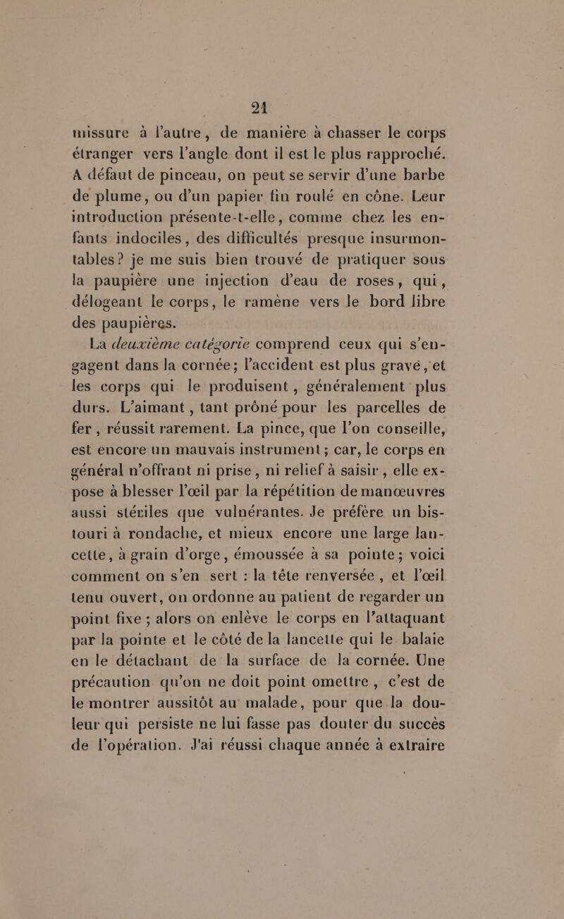 missure à l’autre, de maniere à chasser le corps étranger vers l'angle dont il est le plus rapproché. A défaut de pinceau, on peut se servir d’une barbe de plume, ou d’un papier fin roulé en cône. Leur introduction présente-t-elle, comme chez les en- fants indociles, des difficultés presque insurmon- tables? je me suis bien trouvé de pratiquer sous la paupière une injection d’eau de roses, qui, délogeant le corps, le ramène vers le bord libre des paupières. La deuxième catégorie comprend ceux qui s’en- gagent dans la cornée; l'accident est plus gravé ,'et les corps qui le produisent, généralement plus durs. L’aimant , tant prôné pour les parcelles de fer , réussit rarement. La pince, que l’on conseille, est encore un mauvais instrument; car, le corps en général n’offrant ni prise, ni relief à saisir , elle ex- pose à blesser l'œil par la répétition de manœuvres aussi stériles que vulnérantes. Je préfère un bis- touri à rondache, et mieux encore une large lan- cette, à grain d’orge, émoussée à sa pointe; voici comment on s’en sert : la tête renversée , et l'œil tenu ouvert, on ordonne au patient de regarder un point fixe ; alors on enlève le corps en l'attaquant par la pointe et le côté de la lancette qui le balaie en le détachant de la surface de la cornée. Une précaution qu’on ne doit point omettre, c’est de le montrer aussitôt au malade, pour que la dou- leur qui persiste ne lui fasse pas douter du succès de l'opération. J'ai réussi chaque année à extraire