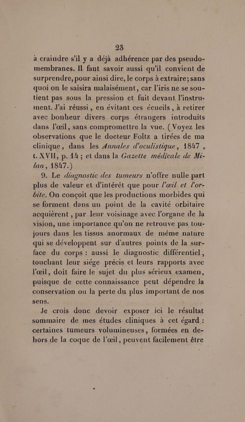 93 à craindre s’il y a déjà adhérence par des pseudo- membranes. Il faut savoir aussi qu’il convient de surprendre, pour ainsi dire, Le corps à extraire; sans quoi on le saisira malaisément, car l'iris ne se sou- tient pas sous la pression et fuit devant l’instru- ment. J'ai réussi, en évitant ces écueils , à retirer avec bonheur divers corps étrangers introduits dans l'œil, sans compromettre la vue. ( Voyez les observations que le docteur Foltz a tirées de ma clinique, dans les Annales d'oculistique, 1847, t. XVII, p. 14 ; et dans la Gazette médicale de Mi- lan, 1847.) 9. Le diagnostic des tumeurs n'offre nulle part plus de valeur et d'intérêt que pour l’œrl et lor- bite. On conçoit que les productions morbides qui se forment dans un point de la cavité orbitaire acquièrent , par leur voisinage avec l'organe de la vision, une importance qu'on ne retrouve pas tou- jours dans les tissus anormaux de même nature qui se développent sur d’autres points de la sur- face du corps : aussi le diagnostic différentiel, touchant leur siége précis et leurs rapports avec l'œil, doit faire le sujet du plus sérieux examen, puisque de cette connaissance peut dépendre la conservation ou la perte du plus important de nos sens. | Je crois donc devoir exposer ici le résultat sommaire de mes études cliniques à cet égard : certaines tumeurs volumineuses, formées en de- hors de la coque de l’œil, peuvent facilement être