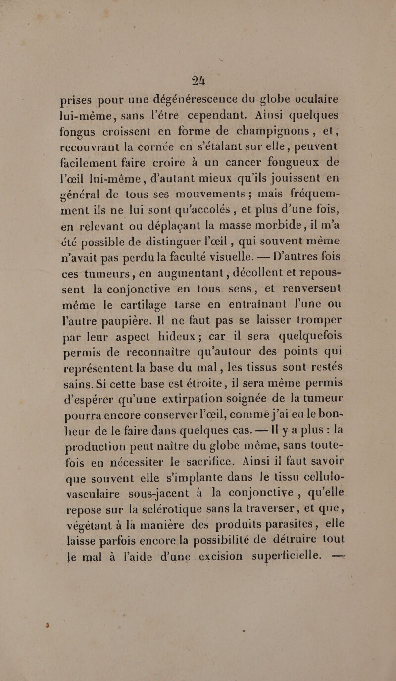 prises pour une dégénérescence du globe oculaire lui-même, sans l'être cependant. Ainsi quelques fongus croissent en forme de champignons, et, recouvrant la cornée en s’étalant sur elle , peuvent facilement faire croire à un cancer Fetes de l'œil lui-même, d'autant mieux qu'ils jouissent en général de tous ses mouvements ; mais fréquem- ment ils ne lui sont qu’accolés , et plus d’une fois, en relevant ou déplaçant la masse morbide, il m’a été possible de distinguer l'œil , qui souvent même n'avait pas perdu la faculté visuelle. — D’autres fois ces tumeurs, en augmentant , décollent et repous- sent la conjonctive en tous sens, et renversent même le cartilage tarse en entraînant l’une ou l'autre paupière. fl ne faut pas se laisser tromper par leur aspect hideux; car il sera quelquelois permis de reconnaître qu ‘autour des points qui représentent la base du mal, les tissus sont restés sains. Si cette base est étroite, il sera même permis d'espérer qu’une extirpation soignée de la tumeur pourra encore conserver l’œil, comme j'ai eu le bon- heur de le faire dans quelques cas. — Il y a plus : la production peut naître du globe mème, sans toute- fois en nécessiter le sacrifice. Ainsi il faut savoir que souvent elle s'implante dans le tissu cellulo- vasculaire sous-jacent à la conjonctive , qu elle repose sur la sclérotique sans la traverser, et que, végétant à là manière des produits parasites, elle laisse parfois encore la possibilité de détruire tout le mal à laide d’une excision superticielle. —