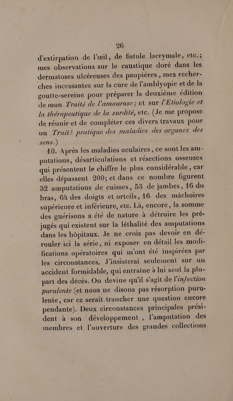 d’extirpation de l'œil, de fistule lacrymale, etc. ; mes observations sur le caustique doré dans les dermatoses ulcéreuses des paupières , mes recher- ches incessantes sur la cure de l’amblyopie et de la goutte-sereine pour préparer la deuxième édition de mon Traité de l'amaurose ; et sur l'Etologie et la thérapeutique de la surdité, etc. (Je me propose de réunir et de compléter ces divers travaux pour un Traité pratique des maladies des organes des sens.) 10. Après les maladies oculaires, ce sont les am- putalions, désarticulations et résections osseuses qui présentent le chiffre le plus considérable , car elles dépassent 200; et dans ce nombre figurent 32 amputations de cuisses, 53 de jambes, 16 du bras, 64 des doigts et orteils, 16 des mâchoires supérieure et inférieure, etc. Là, encore, la somme des guérisons a été de nature à détruire les pré- jugés qui existent sur la léthalité des amputations dans les hôpitaux. Je ne crois pas devoir en dé- rouler ici la série, ni exposer en détail les modi- fications opératoires qui m'ont été inspirées par les circonstances, J’insisterai seulement sur un accident formidable, qui entraîne à lui seul la plu- part des décés. On devine qu'il s’agit de l'infection purulente (et nous ne disons pas résorption puru- lente, car ce serait trancher une question encore pendante). Deux circonstances principales prési- dent à son développement , l’amputation des membres et l'ouverture des grandes collections