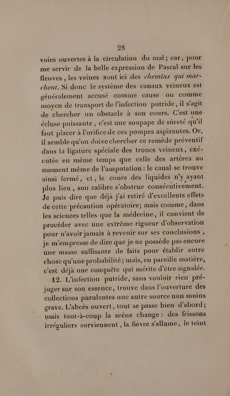 voies ouvertes à la circulation du mal; car, pour me servir de la belle expression de Pascal sur les fleuves , les veines sont ici des chemins qui mar- chent. Si donc le système des canaux veineux est généralement accusé comme cause ou comme moyen de transport de l’infection putride, il s’agit de chercher un obstacle à son cours. C’est une écluse puissante , c’est une soupape de sûreté qu’il faut placer à l'orifice de ces pompes aspirantes. Or, il semble qu’on doive chercher ce remède préventif dans la ligature spéciale des troncs veineux, exé- cutée en même temps que celle des artères au moment même de l’amputation : le canal se trouve ainsi fermé, et,le cours des liquides n'y ayant plus lieu , son calibre s’obstrue consécutivement. Je puis dire que déjà j'ai retiré d'excellents effets de cette précaution opératoire; mais comme, dans les sciences telles que la médecine, il convient de procéder avec une extrême rigueur d'observation pour n'avoir jamais à revenir sur ses conclusions , je m’empresse de dire que je ne possède pas encore une masse suffisante de faits pour établir autre chose qu’une probabilité; mais, en pareille matière, c'est déjà une conquête qui mérite d'être signalée. 12. L'infection putride, sans vouloir rien pré- juger sur son essence, trouve dans l'ouverture des collections purulentes une autre source non moins grave. L’abcès ouvert, tout se passe bien d’abord; mais tout-à-coup la scène change: des frissons irréguliers surviennent , la fièvre s'allume, le teint