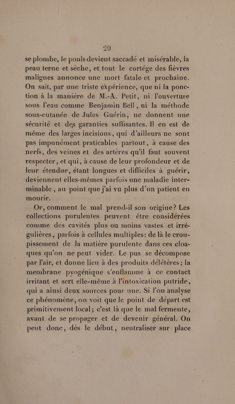 se plombe, le pouls devient saccadé et misérable, la peau terne et sèche, et tout le cortége des fièvres malignes annonce une mort fatale et prochaine. On sait, par une triste expérience, que ni la ponc- tion à la manière de M.-A. Petit, ni l'ouverture sous l’ezu comme Benjamin Bell, ni la méthode sous-culanée de Jules Guérin, ne donnent une sécurité et des garanties suffisantes. Il en est de même des larges incisions, qui d’ailleurs ne sont pas impunément praticables partout, à cause des nerfs, des veines et des artères qu'il faut souvent respecter , et qui, à cause de leur profondeur et de leur étendue, étant longues et difficiles à guérir, deviennent elles-mêmes parfois une maladie inter- minable , au point que j'ai vu plus d’un patient en mourir. Or, comment le mal prend-il son origine? Les collections purulentes peuvent être considérées comme des cavités plus ou moins vastes et irré- gulières, parfois à cellules multiples: de là Le crou- pissement de la matière purulente dans ces cloa- ques qu'on ne peut vider. Le pus se décompose par l'air, et donne lieu à des produits délétères ; la membrane pyogénique s’enflamme à ce contact irritant et sert elle-même à lintoxication putride, qui a ainsi deux sources pour «ane. Si l’on analyse ce phénomène, on voit que le point de départ est primitivement local; c’est là que le mal fermente, avant de se propager et de devenir général. On peut donc, dès le début, neutraliser sur place